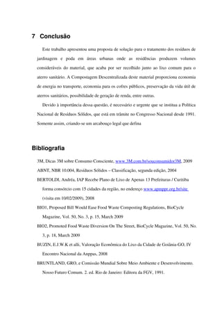 7 Conclusão
Este trabalho apresentou uma proposta de solução para o tratamento dos resíduos de 
jardinagem   e   poda   em   áreas   urbanas   onde   as   residências   produzem   volumes 
consideráveis do material, que acaba por ser recolhido junto ao lixo comum para o 
aterro sanitário. A Compostagem Descentralizada deste material proporciona economia 
de energia no transporte, economia para os cofres públicos, preservação da vida útil de 
aterros sanitários, possibilidade de geração de renda, entre outras.   
Devido à importância dessa questão, é necessário e urgente que se institua a Política 
Nacional de Resíduos Sólidos, que está em trâmite no Congresso Nacional desde 1991. 
Somente assim, criando­se um arcabouço legal que defina 
Bibliografia
3M, Dicas 3M sobre Consumo Consciente, www.3M.com.br/souconsumidor3M, 2009
ABNT, NBR 10.004, Resíduos Sólidos – Classificação, segunda edição, 2004
BERTOLDI, Andréa, IAP Recebe Plano de Lixo de Apenas 13 Prefeituras / Curitiba 
forma consórcio com 15 cidades da região, no endereço www.apmppr.org.br/site 
(visita em 10/02/2009), 2008 
BIO1, Proposed Bill Would Ease Food Waste Composting Regulations, BioCycle 
Magazine, Vol. 50, No. 3, p. 15, March 2009
BIO2, Promoted Food Waste Diversion On The Street, BioCycle Magazine, Vol. 50, No. 
3, p. 18, March 2009
BUZIN, E.J.W.K et alli, Valoração Econômica do Lixo da Cidade de Goiânia­GO, IV 
Encontro Nacional da Anppas, 2008
BRUNTLAND, GRO, e Comissão Mundial Sobre Meio Ambiente e Desenvolvimento. 
Nosso Futuro Comum. 2. ed. Rio de Janeiro: Editora da FGV, 1991.
 