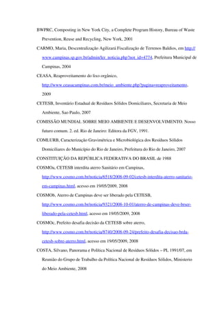 BWPRC, Composting in New York City, a Complete Program History, Bureau of Waste 
Prevention, Reuse and Recycling, New York, 2001
CARMO, Maria, Descentralização Agilizará Fiscalização de Terrenos Baldios, em http://
www.campinas.sp.gov.br/admin/ler_noticia.php?not_id=4774, Prefeitura Municipal de 
Campinas, 2004
CEASA, Reaproveitamento do lixo orgânico, 
http://www.ceasacampinas.com.br/meio_ambiente.php?pagina=reaproveitamento, 
2009
CETESB, Inventário Estadual de Resíduos Sólidos Domiciliares, Secretaria de Meio 
Ambiente, Sao Paulo, 2007
COMISSÃO MUNDIAL SOBRE MEIO AMBIENTE E DESENVOLVIMENTO. Nosso 
futuro comum. 2. ed. Rio de Janeiro: Editora da FGV, 1991.
COMLURB, Caracterização Gravimétrica e Microbiológica dos Resíduos Sólidos 
Domiciliares do Município do Rio de Janeiro, Prefeitura do Rio de Janeiro, 2007
CONSTITUIÇÃO DA REPÚBLICA FEDERATIVA DO BRASIL de 1988
COSMOa, CETESB interdita aterro Sanitário em Campinas, 
http://www.cosmo.com.br/noticia/6518/2008­09­02/cetesb­interdita­aterro­sanitario­
em­campinas.html, acesso em 19/05/2009, 2008
COSMOb, Aterro de Campinas deve ser liberado pela CETESB, 
http://www.cosmo.com.br/noticia/9321/2008­10­01/aterro­de­campinas­deve­brser­
liberado­pela­cetesb.html, acesso em 19/05/2009, 2008
COSMOc, Prefeito desafia decisão da CETESB sobre aterro, 
http://www.cosmo.com.br/noticia/8740/2008­09­24/prefeito­desafia­decisao­brda­
cetesb­sobre­aterro.html, acesso em 19/05/2009, 2008
COSTA, Silvano, Panorama e Política Nacional de Resíduos Sólidos – PL 1991/07, em 
Reunião do Grupo de Trabalho da Política Nacional de Resíduos Sólidos, Ministerio 
do Meio Ambiente, 2008
 