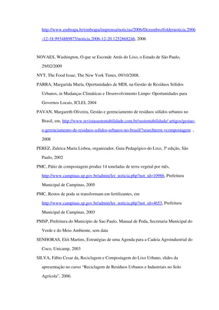 http://www.embrapa.br/embrapa/imprensa/noticias/2006/Dezembro/foldernoticia.2006
­12­18.9934889875/noticia.2006­12­20.1252868246, 2006
NOVAES, Washington, O que se Esconde Atrás do Lixo, o Estado de São Paulo, 
29/02/2009
NYT, The Food Issue, The New York Times, 09/10/2008. 
PARRA, Margarida María, Oportunidades de MDL na Gestão de Resíduos Sólidos 
Urbanos, in Mudanças Climáticas e Desenvolvimento Limpo: Oportunidades para 
Governos Locais, ICLEI, 2004
PAVAN, Margareth Oliveira, Gestão e gerenciamento de resíduos sólidos urbanos no 
Brasil, em, http://www.revistasustentabilidade.com.br/sustentabilidade/ artigos/gestao­
e­gerenciamento­de­residuos­solidos­urbanos­no­brasil/?searchterm =compostagem  , 
2008
PEREZ, Zuleica Maria Lisboa, organizador, Guia Pedagógico do Lixo, 3ª edição, São 
Paulo, 2002
PMC, Pátio de compostagem produz 14 toneladas de terra vegetal por mês, 
http://www.campinas.sp.gov.br/admin/ler_noticia.php?not_id=10986, Prefeitura 
Municipal de Campinas, 2005
PMC, Restos de poda se transformam em fertilizantes, em 
http://www.campinas.sp.gov.br/admin/ler_noticia.php?not_id=4653, Prefeitura 
Municipal de Campinas, 2003
PMSP, Prefeitura do Municipio de Sao Paulo, Manual de Poda, Secretaria Municipal do 
Verde e do Meio Ambiente, sem data
SENHORAS, Elói Martins, Estratégias de uma Agenda para a Cadeia Agroindustrial do 
Coco, Unicamp, 2003
SILVA, Fábio Cesar da, Reciclagem e Compostagem do Lixo Urbano, slides da 
apresentação no curso “Reciclagem de Resíduos Urbanos e Industriais no Solo 
Agrícola”, 2006.
 