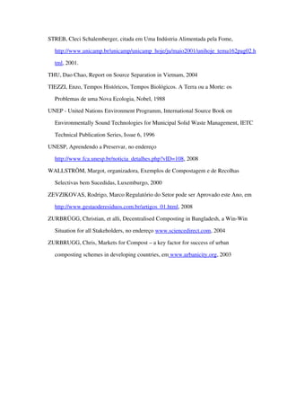 STREB, Cleci Schalemberger, citada em Uma Indústria Alimentada pela Fome, 
http://www.unicamp.br/unicamp/unicamp_hoje/ju/maio2001/unihoje_tema162pag02.h
tml, 2001.
THU, Dao Chao, Report on Source Separation in Vietnam, 2004
TIEZZI, Enzo, Tempos Históricos, Tempos Biológicos. A Terra ou a Morte: os 
Problemas de uma Nova Ecologia, Nobel, 1988
UNEP ­ United Nations Environment Programm, International Source Book on 
Environmentally Sound Technologies for Municipal Solid Waste Management, IETC 
Technical Publication Series, Issue 6, 1996
UNESP, Aprendendo a Preservar, no endereço 
http://www.fca.unesp.br/noticia_detalhes.php?vID=108, 2008
WALLSTRÖM, Margot, organizadora, Exemplos de Compostagem e de Recolhas 
Selectivas bem Sucedidas, Luxemburgo, 2000
ZEVZIKOVAS, Rodrigo, Marco Regulatório do Setor pode ser Aprovado este Ano, em 
http://www.gestaoderesiduos.com.br/artigos_01.html, 2008
ZURBRÜGG, Christian, et alli, Decentralised Composting in Bangladesh, a Win­Win 
Situation for all Stakeholders, no endereço www.sciencedirect.com, 2004
ZURBRUGG, Chris, Markets for Compost – a key factor for success of urban 
composting schemes in developing countries, em   www.urbanicity.org   , 2003
 