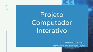2016
Projeto
Computador
Interativo
Marcela Dâmaris
Especialista em Educação Digital
 