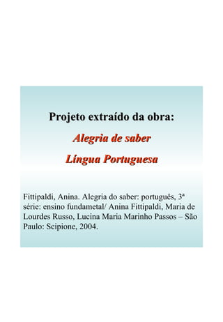 Projeto extraído da obra: Alegria de saber Língua Portuguesa Fittipaldi, Anina. Alegria do saber: português, 3ª série: ensino fundametal/ Anina Fittipaldi, Maria de Lourdes Russo, Lucina Maria Marinho Passos – São Paulo: Scipione, 2004. 