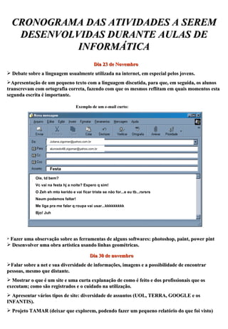 CRONOGRAMA DAS ATIVIDADES A SEREM DESENVOLVIDAS DURANTE AULAS DE INFORMÁTICA Dia 23 de Novembro Debate sobre a linguagem usualmente utilizada na internet, em especial pelos jovens.  Apresentação de um pequeno texto com a linguagem discutida, para que, em seguida, os alunos transcrevam com ortografia correta, fazendo com que os mesmos reflitam em quais momentos esta segunda escrita é importante. Exemplo de um e-mail curto: [email_address] [email_address] Festa Oie, td bem? Vc vai na festa hj a noite? Espero q sim! O Zeh eh mto kerido e vai ficar triste se não for...e eu tb...rsrsrs Naum podemos faltar! Me liga pra me falar q roupa vai usar...kkkkkkkkk Bjo! Juh Fazer uma observação sobre as ferramentas de alguns softwares: photoshop, paint, power pint Desenvolver uma obra artística usando linhas geométricas. Dia 30 de novembro Falar sobre a net e sua diversidade de informações, imagens e a possibilidade de encontrar pessoas, mesmo que distante. Mostrar o que é um site e uma curta explanação de como é feito e dos profissionais que os executam; como são registrados e o cuidado na utilização. Apresentar vários tipos de site: diversidade de assuntos (UOL, TERRA, GOOGLE e os INFANTIS). Projeto TAMAR (deixar que explorem, podendo fazer um pequeno relatório do que foi visto) 
