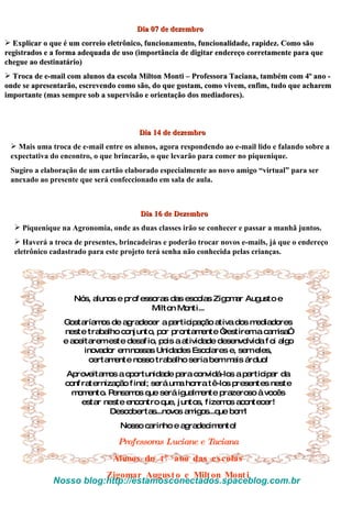 Dia 07 de dezembro Explicar o que é um correio eletrônico, funcionamento, funcionalidade, rapidez. Como são registrados e a forma adequada de uso (importância de digitar endereço corretamente para que chegue ao destinatário) Troca de e-mail com alunos da escola Milton Monti – Professora Taciana, também com 4º ano - onde se apresentarão, escrevendo como são, do que gostam, como vivem, enfim, tudo que acharem importante (mas sempre sob a supervisão e orientação dos mediadores). Dia 14 de dezembro Mais uma troca de e-mail entre os alunos, agora respondendo ao e-mail lido e falando sobre a expectativa do encontro, o que brincarão, o que levarão para comer no piquenique. Sugiro a elaboração de um cartão elaborado especialmente ao novo amigo “virtual” para ser anexado ao presente que será confeccionado em sala de aula. Dia 16 de Dezembro Piquenique na Agronomia, onde as duas classes irão se conhecer e passar a manhã juntos. Haverá a troca de presentes, brincadeiras e poderão trocar novos e-mails, já que o endereço eletrônico cadastrado para este projeto terá senha não conhecida pelas crianças. Nós, alunos e professoras das escolas Zigomar Augusto e Milton Monti... Gostaríamos de agradecer a participação ativa dos mediadores neste trabalho conjunto, por prontamente “vestirem a camisa” e aceitarem este desafio, pois a atividade desenvolvida foi algo inovador em nossas Unidades Escolares e, sem eles, certamente nosso trabalho seria bem mais árduo! Aproveitamos a oportunidade para convidá-los a participar da confraternização final; será uma honra tê-los presentes neste momento. Pensamos que será igualmente prazeroso à vocês estar neste encontro que, juntos, fizemos acontecer! Descobertas...novos amigos...que bom! Nosso carinho e agradecimento! Professoras Luciane e Taciana Alunos do 4º ano das escolas Zigomar Augusto e Milton Monti Nosso blog:http://estamosconectados.spaceblog.com.br  