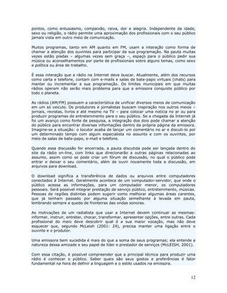 pontos, como entusiasmo, compaixão, raiva, dor e alegria. Independente da idade,
sexo ou religião, o rádio permite uma aproximação dos profissionais com o seu público
jamais vista em outro meio de comunicação.

Muitos programas, tanto em AM quanto em FM, usam a interação como forma de
chamar a atenção dos ouvintes para participar da sua programação. Na pauta muitas
vezes estão piadas – algumas vezes sem graça –, espaço para o público pedir sua
música ou aconselhamentos por parte de profissionais sobre alguns temas, como sexo
e política ou área de trabalho.

É essa interação que a rádio na Internet deve buscar. Atualmente, além dos recursos
como carta e telefone, contam com e-mails e salas de bate-papo virtuais (chats) para
manter ou incrementar a sua programação. Os limites municipais em que muitas
rádios operam não serão mais problema para que a emissora conquiste público por
todo o planeta.

As rádios (AM/FM) possuem a característica de unificar diversos meios de comunicação
em um só veiculo. Os produtores e jornalistas buscam inspiração nos outros meios –
jornais, revistas, livros e até mesmo na TV – para colocar uma notícia no ar ou para
produzir programas de entretenimento para o seu público. Se a chegada da Internet já
foi um avanço como fonte de pesquisa, a integração dos dois pode chamar a atenção
do público para encontrar diversas informações dentro da própria página da emissora.
Imagine-se a situação: o locutor acaba de lançar um comentário no ar e discuti-lo por
um determinado tempo com algum especialista no assunto e com os ouvintes, por
meio de salas de bate-papo, e-mail e telefone.

Quando essa discussão for encerrada, a pauta discutida pode ser lançada dentro do
site da rádio on-line, com links que direcionarão a outras páginas relacionadas ao
assunto, assim como se pode criar um fórum de discussão, no qual o público pode
entrar e deixar o seu comentário, além de ouvir novamente toda a discussão, em
arquivos para download.

O download significa a transferência de dados ou arquivos entre computadores
conectados à Internet. Geralmente acontece de um computador-servidor, que onde o
público acessa as informações, para um computador menor, os computadores
pessoais. Será possível integrar prestação de serviço público, entretenimento, músicas.
Pessoas de regiões distintas podem sugerir como melhorar algumas áreas carentes,
que já tenham passado por alguma situação semelhante à levada em pauta,
lembrando sempre a queda de fronteiras das ondas sonoras.

As motivações de um radialista que usar a Internet devem continuar as mesmas:
informar, instruir, entreter, chocar, transformar, apresentar opções, entre outras. Cada
profissional do meio deve descobrir qual é a sua maior vocação, mas não deve
esquecer que, segundo McLeish (2001: 24), precisa manter uma ligação entre o
ouvinte e o produtor.

Uma emissora bem sucedida é mais do que a soma de seus programas; ela entende a
natureza dessa amizade e seu papel de líder e prestador de serviços (McLEISH, 2001).

Com essa citação, é possível compreender que a principal técnica para produzir uma
rádio é conhecer o público. Saber quais são seus gostos e preferências é fator
fundamental na hora de definir a linguagem e o estilo usados na emissora.


                                                                                     12
 
