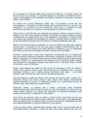 2.2 Linguagem na Internet Nesse pouco tempo de existência, a Internet evoluiu na
forma de criar seu conteúdo. O visual das páginas na web deve ser elaborado com a
mesma preocupação que for dedicada ao conteúdo, cativando o internauta a conhecer
melhor o site visitado.

De acordo com Luciana Moherdaui (2000: 34), “O jornalismo on-line não tem
periodicidade, a sua dinâmica é determinada pelos acontecimentos que merecem ser
noticiados”. Por jornalismo on-line entenda-se, nesse caso, a condição de estar
atualmente conectado a um sistema de computadores ou telecomunicação.

Dessa forma, o site não deve ser atualizado de qualquer maneira, só para chamar a
atenção, mas com a preocupação de colocar informações que sejam atrativas e façam
a diferença de uma página para outra. Para estabelecer a qualidade, é importante ter
uma equipe para planejar as estratégias de criação e produção desse conteúdo, a fim
de que essa página não seja mais uma dentre as milhares espalhadas pela rede.

Patrick Linch e Sarah Horton apresentam, em seu livro Manual de estilo web, algumas
técnicas para a produção de um site que possa competir comercialmente com os
concorrentes. Os dois sugerem que sejam definidos os objetivos, que é a estipulação
das metas e prazos para conclusão do projeto e também de suas etapas.

Conhecer o público-alvo é outro fator importante, considerando que um adolescente
tem uma maneira diferente de absorver informações, comparado a alguém de 30 anos.
Definir a linguagem é um dos primeiros passos a serem dados para que a página tenha
sucesso. Conhecer as características das pessoas que se pretende atingir também
pode determinar a linguagem utilizada, pois dessa forma o internauta sentirá vontade
de conhecer o que foi publicado.

Visitar outras páginas que estão na rede servirá de inspiração na hora de montar o
projeto. Essa pesquisa servirá como informação sobre as tendências que o mercado
tecnológico oferece e que o público aprova, eliminando uma etapa – a de tentar
descobrir qual o formato que mais chama a atenção das pessoas.

Uma boa página é aquela que oferece seus serviços de maneira clara e rápida. Se o
internauta precisar de muitos “cliques” para chegar onde deseja, possivelmente
acabará desistindo da procura. É importante lembrar que a maioria dos usuários da
Internet visita várias páginas ao mesmo tempo.

Explicando melhor, as pessoas têm o hábito, incentivado pelas facilidades
proporcionadas pelos instrumentos de busca da web, de pesquisar em vários sites ao
mesmo tempo. Portanto, se a página não apresentar um resultado satisfatório, esse
usuário pode encontrar a resposta em outra página.

Como forma de estímulo, existe no Brasil o prêmio I-best [www.ibest.com.br], que
elege os melhores sites da rede em duas categorias: voto popular e júri especializado.
Essa premiação possui a categoria Rádio, em que emissoras de radiodifusão que têm
seu conteúdo publicado na Internet concorrem a esse prêmio.

O que se pode concluir visitando alguns desses sites é que o foco principal está na
informação gráfica, cativando o ouvinte da rádio pelos olhos, fazendo com que este



                                                                                   13
 