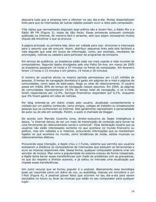 descubra tudo que a empresa tem a oferecer no seu dia-a-dia. Muitas disponibilizam
links para que os internautas de outras cidades possam ouvir a rádio pelo computador.

Três rádios que normalmente disputam esse prêmio são a Jovem Pan, a Rádio Mix e a
Rádio 89 FM (Figura 3), todas de São Paulo. Essas emissoras possuem conteúdo
publicado na Internet, de maneira fácil e atraente, sem que sejam necessários muitos
cliques até encontrar o que se procura.

A página principal, ou primeira tela, deve ser voltada para isso: direcionar o internauta
para o assunto que ele procura. Assim, distribuir pequenos links pela tela facilitará a
vida daquele que está em busca de informação, como, por exemplo, resultados de
promoções, notícias ou cadastro para participar de programas da emissora.

Em termos de audiência, os brasileiros estão cada vez mais usando a rede mundial de
computadores. Segundo dados divulgados pelo site Folha On-line, em março de 2005
os brasileiros passaram 14 horas e 57 minutos na frente do computador. Em fevereiro
foram 13 horas e 13 minutos e em janeiro, 14 horas e 35 minutos.

O número de usuários ativos no mesmo período permaneceu em 11,03 milhões de
pessoas. O tempo de navegação doméstica é gasto em páginas de e-mail e páginas de
comunidades, como salas de bate-papo, blogs ou sites de relacionamento. O usuário
passa em média 30% do tempo de navegação nesses assuntos. Em 2004, as páginas
de comunidades representaram 19,5% do tempo total de navegação, e os e-mails
foram responsáveis por 12,4%. Serviços financeiros respondem por 6,1%, enquanto
que 3% foram gastos em sites de notícias.

Por blog entenda-se um diário criado pelo usuário, atualizado constantemente e
visitado por um público conhecido, como amigos, colegas de trabalho ou simplesmente
pessoas que se conheceram na Internet. Eles geralmente representam a personalidade
do autor ou do site em exibição. Porém, o autor é chamado de blogger.

De acordo com Marcelo Coutinho Lima, diretor-executivo do Ibope Inteligência à
época, “a Internet deixou de ser um meio de transmissão de conteúdo para tornar-se
uma ferramenta de relacionamento social e comercial”. Essa declaração mostra que os
usuários não estão interessados somente no que acontece no mundo financeiro ou
político, mas sim voltados a si mesmos, procurando informações que os mantenham
ligados no que acontece no mundo, como tendências de moda, estilos musicais ou
relacionamentos afetivos.

Procurando essa interação, a Apple criou o I-Tunes, sistema que permite aos usuários
acessarem a distância os computadores de internautas que possuem as ferramentas e
ouvir as músicas disponíveis nele. Dessa forma, qualquer computador poderia virar um
servidor de música. Mas como a popularidade do sistema cresceu de forma inesperada,
a Apple tenta barrar essas transferências com medo de problemas com as gravadoras,
no que diz respeito a direitos autorais, e já soltou no mercado uma atualização que
impede essas transferências.

Um outro recurso que se tornou popular é o podcast. Basicamente essa tecnologia
pode ser resumida como um diário de voz, ou audioblog. Usando um microfone e um
I-Pod (Figura 4), é possível gravar fatos que ocorrem no seu dia-a-dia para serem
escutados no futuro ou levar as músicas que estão no seu computador para qualquer
lugar.


                                                                                      14
 