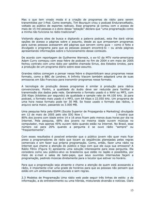 Mas o que tem virado moda é a criação de programas de rádio para serem
transmitidos por I-Pod. Como exemplo, Tim Bourquin criou o podcast EnduranceRadio,
voltado ao público de esportes radicais. Esse programa já contou com o acesso de
mais de 15 mil pessoas e o dono dessa “estação” declara que “uma programação como
a minha não funciona no rádio tradicional”.

Visitando alguns sites de busca e digitando a palavra podcast, esta lhe dará várias
opções de acesso a páginas sobre o assunto, desde as que armazenam programas
para outras pessoas acessarem até páginas que servem como guia – como é feito e
divulgado o programa para que as pessoas possam encontrá-lo – ou ainda páginas
apresentando informações sobre o funcionamento desse conteúdo.

De acordo com reportagem de Guilherme Werneck, o ex-VJ da MTV norte-americana
Adam Curry começou com essa febre de podcast no fim de 2004 e em maio de 2005
fechou contrato com uma rádio por satélite chamada Sirius, dos Estados Unidos, para
a produção de um programa diário sobre esse assunto.

Grandes rádios começam a pensar nessa febre e disponibilizam seus programas nesse
formato, como a BBC de Londres. A Infinity Viacom também adaptará uma de suas
emissoras em São Francisco para transmitir programas nesse formato.

A tecnologia de produção desses programas é similar à produção para rádios
convencionais. Porém, a qualidade do áudio deve ser reduzida para facilitar a
transmissão dos dados pela rede. Geralmente o formato usado é o WAV ou MP3, com
256 Kbps (kilobites por segundo) de qualidade e sample rate de 44.100 kHz. Já para
podcast, o formato mais usado é o MP3, com 64 Kbps e 22.050 kHz. Um programa de
uma hora nesse formato pode ter 30 MB. Se fosse usado o formato das rádios, o
arquivo seria maior, passando os 3.000 MB.

Uma pesquisa feita pela ESPM (Escola Superior de Propaganda e Marketing) divulgada
em 12 de maio de 2005 pelo site IDG Now (http://idgnow.uol.com.br/) mostra que
80% dos jovens com idade entre 14 e 16 anos ficam pelo menos duas horas por dia na
Internet. Pela pesquisa, 68% dos jovens na mesma idade ouvem músicas no
computador, mas apenas 45% ouvem rádio quando estão na Internet. No Brasil, esse
número cai para 26% quando a pergunta é se ouve rádio “sempre” ou
“freqüentemente”.

Com esses resultados é possível entender que o público jovem não quer mais ficar
preso a programadores de rádio que tocam as seqüências planejadas pelas regras
comerciais e sim fazer sua própria programação. Como, então, fazer uma rádio na
Internet que chame a atenção do público e faça com que ele ouça sua emissora? A
Rádio Fênix (Figura 5) apresenta uma solução interessante para essa pergunta. Ela
considera como seu público-alvo os brasileiros que estão no Japão e possibilita, por
meio de e-mail e salas de bate-papo, que seus ouvintes internautas façam a
programação, pedindo músicas diretamente para o locutor que estiver no horário.

Para que a programação seja atraente e chame a atenção de quem está acessando a
rádio, é importante criar uma grade de horários para que as pessoas não pensem que
estão em um ambiente desestruturado e sem regras.

2.3 Modelos de Programação Uma rádio web pode seguir três linhas de estilo: a da
informação, a do entretenimento ou uma híbrida, misturando diversão e notícias. Claro


                                                                                  15
 