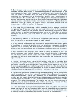 3. Bom Almoço: seria um programa de variedades, em que existe abertura para
diferentes assuntos. Está situado na hora da segunda refeição mais importante do dia,
permitindo que tenha um estilo mais calmo e tranqüilo, para quem busca relaxar e ter
uma boa opção de diversão. Pode ter mais de um apresentador e convidados,
produzindo um bate-papo leve e descontraído, também com a possibilidade de
participação ativa dos ouvintes. Note-se que este programa foi colocado somente de
segunda a sexta-feira por necessitar de um grande trabalho de produção, separando
assuntos atuais e buscando convidados interessantes para o horário. De acordo com a
preferência, pode ser apenas um horário musical, executando músicas que não
comprometam o público na sua hora de descanso.

4. Tarde Rock: o horário da tarde é o melhor para tocar músicas pesadas. Entenda-se
por “pesada” aquele tipo de música que usa seus instrumentos de forma bastante
arrojada para a construção das melodias sonoras. Mas não se deve colocar apenas
metal, hardcore ou qualquer estilo que atenda a apenas um nicho. Deve-se variar a
montagem das músicas, para que atenda a todos os gostos sem menosprezar
ninguém.

5. Pop: repete-se o tópico 2. Seqüências de sucesso são uma boa opção para se ter
como coringa a fim de fazer uma transição na grade musical.

6. As Mais Pedidas: é o programa das músicas mais pedidas do dia pelo ouvinte. Deve-
se contabilizar os números de pedidos por e-mail ou telefone (se possuir um número
específico para os ouvintes). Mas deve-se tomar cuidado para não cair nos pedidos de
familiares, que vão pedir músicas que os filhos tocam, mas que muitos não conhecem.

7. Noite Sertaneja: esse programa pode cativar o público     do interior do país, que
aprecia muito esse estilo musical. Segue a mesma intenção    do tópico 1, já que esse
tipo de música possui muitas vezes uma forma alegre           e descontraída de ser
executada, ou seja, uma opção para quem quer relaxar em      boa companhia, com um
toque romântico.

8. Especial – A melhor banda: esse programa segue a linha pop de execução. Seria
sempre com uma grande banda de sucesso, de variados estilos musicais, contando a
sua história e exibindo músicas que fazem o povo vibrar. É uma boa opção para os fins
de semana, porque pode ser produzido, gravado e editado nos dias úteis, bastando
apenas a sua execução no horário programado. A escolha do artista pode ser feita por
votação realizada na página da rádio na Internet e apurada em real-time.

9. Reggae-Time: também é um exemplo de programa semanal. Por ser de conteúdo
restrito para aqueles que admiram esse estilo musical, é bom não estender muito pela
grade de programação, a fim de que o repertório não se esgote muito rápido nem os
ouvintes que não gostam desse segmento da música se ausentem da rádio. Pode ser
apresentado por especialistas no tema, como vocalistas de bandas (locais ou bandas
famosas). É um espaço inclusive para as músicas que não entram normalmente na
grade musical, os famosos “Lados”. Pode ser feito ao vivo, ou gravado durante a
semana e reproduzido automaticamente no horário programado.

10. Arena de Rodeio: outro programa segmentado para um público em particular,
aquele que gosta de sair para festas ou casas noturnas para dançar ao ritmo country
ou sertanejo. Possui estilo alegre e cativante, ideal para começar a noite de sábado e
de domingo, preparando aqueles que pretendem divertir-se no fim de semana.



                                                                                   19
 