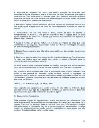 4. Informa-Ação: programa de cultura que mostra exemplos de iniciativas bem-
sucedidas de ajuda ao próximo. ONGs e institutos de apoio às pessoas que sejam o
tema principal, com reportagens ou debates sobre como melhorar a situação de algum
grupo que necessite de ajuda. Artistas que apóiem alguma iniciativa seriam de grande
valor à divulgação do programa e da entidade.

5. Resumo da Ópera: horário reservado para um resumo dos principais fatos do dia,
com espaço para a repercussão de todos os fatos importantes ocorridos ao longo do
período.

6. Poliesportivo: em um país como o Brasil, deixar de falar de esporte e,
principalmente, de futebol, é um grande desperdício. Mas o espaço deve ser dado
àquela academia do bairro ou à equipe que precisa de patrocínio para aparecer e
mostrar o seu potencial.

7. Passo à Frente: um plantão noturno de notícias que mostra os fatos que serão
importantes no dia seguinte. Os principais temas ou o furo de reportagem divulgado
em primeira mão pela emissora.

8. Espaço Motor: programa que fala sobre automobilismo e os principais lançamentos
do mercado.

9. Esporte: os eventos esportivos costumam ter grande destaque nos fins de semana.
Por isso esse horário deve ser usado para manter o público informado sobre os
importantes acontecimentos do esporte.

10. Chat Musical: esse programa aparece em horário diferente aos fins de semana,
como opção para quem não pode sair de casa, mas não quer ficar sem companhia.

Seja qual for o estilo adotado pela rádio, é importante saber o que o internauta que
acessa o site gostaria de encontrar. Quais músicas, notícias e linguagem lhe
chamariam mais a atenção? Deve-se fazer sempre essas perguntas na hora de criar
cada etapa da grade de programação e não ter receio de processar alterações quando
elas forem necessárias.

CAPÍTULO 3 – A IMPLANTAÇÃO DA RÁDIO WEB

Neste capítulo será apresentada a parte técnica de uma rádio na Internet. Quais
sistemas utilizar? Que tipo de computador é melhor para essa finalidade? Essas são
algumas dúvidas que serão esclarecidas a partir de agora.

3.1 Equipamentos Necessários

Toda empresa precisa de equipamentos, sejam eles simples ou sofisticados. Essa
variação dependerá da capacidade do empreendedor de investir em tecnologia. Se o
recurso financeiro for escasso, deve-se começar com uma infra-estrutura simples,
utilizando apenas o necessário. Mas se o projeto possui um patrocinador, é melhor
investir em equipamentos que darão melhores resultados em longo prazo, que não
precisem de substituições a curto e médio prazo.




                                                                                 21
 