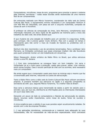 Computadores, microfones, mesa de som, programas para conectar e operar o sistema
pela Internet, servidores – todas essas dúvidas serão esclarecidas de uma maneira
fácil de ser compreendida.

Em entrevista realizada com Márcio Yonamine, coordenador da rádio web do Centro
Cultural São Paulo, o equipamento mínimo necessário é um computador Pentium II
com 400 MHz de velocidade, com placa de som e conjunto multimídia, composto de
caixas de som e microfone.

O professor de ciências da computação do Imes, Jairo Marciano, complementa essa
informação indicando um disco rígido de 80 gigahertz de memória para o início dos
trabalhos da rádio web. Ele ainda declara que:

O que mudaria de uma estação de trabalho para um servidor é a segurança. Então,
para começar, não é preciso gastar muito dinheiro. Mas com o passar do tempo é
interessante para não correr o risco de invasão de hackers ou problemas com o
equipamento.

Nenhum dos dois recomenda o uso de servidores terceirizados. Para o professor Jairo
Marciano, as limitações contratuais que essas empresas impõem não são favoráveis
para quem pretende montar um site trabalhando em streaming.

Nilson Massayoshi, diretor artístico da Rádio Fênix no Brasil, que utiliza estrutura
similar a uma FM, declara:

[...] Com dois computadores se consegue fazer um bom trabalho. Um seria o
computador do ar e outro para a produção, usado para gravar, editar, criar roteiros,
entre outras funções. Caso o locutor participe de chat com os ouvintes, será necessário
mais um computador.

Ele ainda sugere que o computador usado para tocar as músicas seja o mesmo que faz
a transmissão pela Internet, reduzindo os custos de estruturação.

Tanto a Rádio Fênix como a rádio web do Centro Cultural São Paulo utilizam servidores
próprios. A primeira mantém sua estrutura no Japão e a segunda compartilha os
servidores da USP, que, segundo Márcio Yonamine, “é a melhor rede do Brasil”.

Essa seria a estrutura básica para transmissão de dados a partir do estúdio para o
servidor, que, por sua vez, distribuiria as informações para os internautas interessados
em ouvir essa rádio web.

Deixando um pouco de lado os computadores e falando da estruturação do estúdio,
alguns recursos serão importantes, como mesa de áudio, fones de ouvidos e
microfones.

A única exigência para o estúdio é que suas paredes sejam acusticamente isoladas. De
acordo com o site da empresa Fibraben,

[...] nas aplicações domésticas, conhecendo-se o material mais adequado às suas
necessidades, não há necessidade de mão-de-obra especializada. Você contratará




                                                                                     22
 