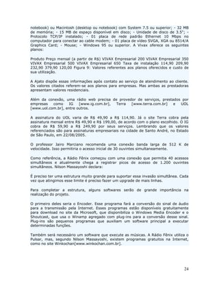 notebook) ou Macintosh (desktop ou notebook) com System 7.5 ou superior; - 32 MB
de memória; - 15 MB de espaço disponível em disco; - Unidade de disco de 3.5"; -
Protocolo TCP/IP instalado; - 01 placa de rede padrão Ethernet 10 Mbps no
computador para conectar ao cable modem; - 01 placa de vídeo SVGA, XGA ou 8514/A
Graphics Card; - Mouse; - Windows 95 ou superior. A Vivax oferece os seguintes
planos:

Produto Preço mensal (a partir de R$) VIVAX Empresarial 200 VIVAX Empresarial 350
VIVAX Empresarial 500 VIVAX Empresarial 650 Taxa de instalação 114,90 209,90
232,90 379,90 120,00 Figura 9: Valores referentes aos planos oferecidos e custo de
sua utilização.

A Ajato dispõe essas informações após contato ao serviço de atendimento ao cliente.
Os valores citados referem-se aos planos para empresas. Mas ambas as prestadoras
apresentam valores residenciais.

Além da conexão, uma rádio web precisa de provedor de serviços, prestados por
empresas   como     IG   [www.ig.com.br], Terra [www.terra.com.br]    e  UOL
[www.uol.com.br], entre outros.

A assinatura do UOL varia de R$ 49,90 a R$ 114,90. Já o site Terra cobra pela
assinatura mensal entre R$ 49,90 e R$ 199,00, de acordo com o plano escolhido. O IG
cobra de R$ 59,90 a R$ 249,90 por seus serviços. Lembrando que os valores
referenciados são para assinaturas empresariais na cidade de Santo André, no Estado
de São Paulo, em 22/08/2005.

O professor Jairo Marciano recomenda uma conexão banda larga de 512 K de
velocidade. Isso permitiria o acesso inicial de 30 ouvintes simultaneamente.

Como referência, a Rádio Fênix começou com uma conexão que permitia 40 acessos
simultâneos e atualmente chega a registrar picos de acesso de 1.200 ouvintes
simultâneos. Nilson Massayoshi declara:

É preciso ter uma estrutura muito grande para suportar essa invasão simultânea. Cada
vez que atingimos esse limite é preciso fazer um upgrade de mais linhas.

Para completar a estrutura, alguns softwares serão de grande importância na
realização do projeto.

O primeiro deles seria o Encoder. Esse programa fará a conversão do sinal de áudio
para a transmissão pela Internet. Esses programas estão disponíveis gratuitamente
para download no site da Microsoft, que disponibiliza o Windows Media Encoder e o
Shoutcast, que usa o Winamp agregado com plug-ins para a conversão desse sinal.
Plug-ins são pequenos programas que auxiliam um software principal a executar
determinadas funções.

Também será necessário um software que execute as músicas. A Rádio Fênix utiliza o
Pulsar, mas, segundo Nilson Massayoshi, existem programas gratuitos na Internet,
como no site Winkochan[www.winkochan.com.br].




                                                                                 24
 