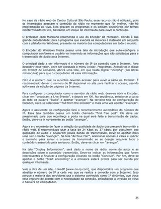 No caso da rádio web do Centro Cultural São Paulo, esse recurso não é utilizado, pois
os internautas acessam o conteúdo da rádio no momento que for melhor. Não há
programação ao vivo. Eles gravam os programas e os deixam disponíveis por tempo
indeterminado no site, bastando um clique do internauta para ouvir o conteúdo.

O professor Jairo Marciano recomenda o uso do Encoder da Microsoft, devido à sua
grande popularidade, pois o programa que executa as músicas é instalado em conjunto
com a plataforma Windows, presente na maioria dos computadores em todo o mundo.

O Encoder do Windows Media possui uma tela de introdução que auto-configura o
computador conforme o usuário vai inserindo as informações que são solicitadas para a
transmissão de áudio pela Internet.

O principal dado a ser informado é o número de IP da conexão com a Internet. Para
descobrir esse valor, deve ser acessado o menu Iniciar, Programas, Acessórios e clique
em Prompt de comando. Abrirá uma tela, em que basta digitar “ipconfig” (em letras
minúsculas) para que o computador dê essa informação.

Este é o número que os ouvintes deverão acessar para ouvir a rádio na Internet. É
recomendado deixar o número de IP disponível no site para facilitar o acesso, usando
softwares de edição de páginas da Internet.

Para configurar o computador como o      servidor da rádio web, deve-se abrir o Encoder,
clicar em “broadcast a Live Evente”, e   depois em OK. Na seqüência, selecionar a caixa
ao lado da palavra “áudio” e apertar     “avançar”. Na terceira tela de configuração do
Encoder, deve-se selecionar “Pull from   the encoder” e mais uma vez apertar “avançar”.

Agora o assistente de configuração fará o reconhecimento automático do número de
IP. Essa tela também possui um botão chamado “find free port”. Ele deve ser
pressionado para que reconheça a porta na qual será feita a transmissão de dados.
Então, deve-se ir novamente ao botão “avançar”.

Agora é o momento de fazer a seleção da qualidade de áudio que pretende transmitir a
rádio web. É recomendado usar a taxa de 24 Kbps ou 37 Kbps, por possuírem boa
qualidade de áudio e ocuparem pouca banda de transmissão. Deve-se apertar mais
uma vez o botão “avançar”. Na tela “Archive File’”, selecionar apenas a caixa e indicar
o caminho para salvar o arquivo de transmissão se se desejar arquivar todo o
conteúdo transmitido pela emissora. Então, deve-se clicar em “avançar”.

Na tela “Display Information”, será dado o nome da rádio, nome do autor e as
descrições sobre o conteúdo transmitido. Deve-se indicar as informações que forem
interessantes e finalizar a configuração clicando no botão “Concluir”. Por fim, deve-se
apertar o botão “Start enconding” e a emissora estará pronta para ser ouvida por
qualquer internauta.

Vale a dica de um site, o No-IP [www.no-ip.com], que disponibiliza um programa que
atualiza o número de IP a cada vez que se realiza a conexão com a Internet. Isso
porque a maioria dos servidores usa o sistema conhecido como IP dinâmico, que troca
esse registro de acordo com a necessidade da conexão, dificultando a invasão de vírus
e hackers no computador.




                                                                                     25
 