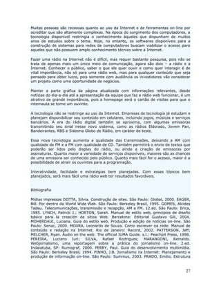 Muitas pessoas são receosas quanto ao uso da Internet e de ferramentas on-line por
acreditar que são altamente complexas. Na época do surgimento dos computadores, a
tecnologia disponível restringia o conhecimento àqueles que dispunham de muitos
anos de estudos sobre o tema. Hoje, no entanto, os softwares disponíveis para a
construção de sistemas para redes de computadores buscam viabilizar o acesso para
aqueles que não possuem amplo conhecimento técnico sobre a Internet.

Fazer uma rádio na Internet não é difícil, mas requer bastante pesquisa, pois não se
trata de apenas mais um único meio de comunicação, agora são dois – a rádio e a
Internet. Conhecer o público, saber o que ele quer ouvir e como quer interagir é de
vital importância, não só para uma rádio web, mas para qualquer conteúdo que seja
pensado para obter lucro, pois somente com audiência os investidores vão considerar
um projeto como uma oportunidade de negócios.

Manter a parte gráfica da página atualizada com informações relevantes, desde
notícias do dia-a-dia até a apresentação da equipe que faz a rádio web funcionar, é um
atrativo de grande importância, pois a homepage será o cartão de visitas para que o
internauta se torne um ouvinte.

A tecnologia não se restringe ao uso da Internet. Empresas de tecnologia já estudam e
planejam disponibilizar seu conteúdo em celulares, incluindo jogos, músicas e serviços
bancários. A era do rádio digital também se aproxima, com algumas emissoras
transmitindo seu sinal nesse novo sistema, como as rádios Eldorado, Jovem Pan,
Bandeirantes, RBS e Sistema Globo de Rádio, em caráter de teste.

Essa nova tecnologia aumenta a qualidade das transmissões, deixando a AM com
qualidade de FM e a FM com qualidade de CD. Também permitirá o envio de textos que
poderão ser lidos pelo display do rádio, ou ainda a criação de emissoras por
assinaturas. Quanto maior a variedade de serviços disponíveis, maiores são as chances
de uma emissora ser conhecido pelo público. Quanto mais fácil for o acesso, maior é a
possibilidade de atrair os ouvintes para a programação.

Interatividade, facilidade e estratégias bem planejadas. Com esses tópicos bem
planejados, será mais fácil uma rádio web ter resultados favoráveis.


Bibliografia

Mídias impressas DOTTA, Silvia. Construção de sites. São Paulo: Global, 2000. EAGER,
Bill. Por dentro da World Wide Web. São Paulo: Berkeley Brasil, 1995. GOMES, Alcides
Tadeu. Telecomunicações, transmissão e recepção, AM e FM. 12.ed. São Paulo: Erica,
1985. LYNCH, Patrick J.; HORTON, Sarah. Manual de estilo web, principios de diseño
básico para la creación de sitios Web. Barcelona: Editorial Gustavo Gili, 2004.
MOHERDAUI, Luciana. Guia do estilo web. Produção e edição de notícias on-line. São
Paulo: Senac, 2000. MOURA, Leonardo de Souza. Como escrever na rede: Manual de
conteúdo e redação na Internet. Rio de Janeiro: Record, 2002. PATTERSON, Jeff;
MELCHER, Ryan. Áudio on the web: The official IUMA Guide. s.l.: Peachpit Press, 1998.
PEREIRA, Luciano Iuri; SILVA, Rafael Rodrigues; MARANGONI, Reinaldo.
Webjornalismo, uma reportagem sobre a prática do jornalismo on-line. 2.ed.
Indaiatuba, SP: Rumograf, 2000. PERRY, Paul. Guia do desenvolvimento multimídia.
São Paulo: Berkeley Brasil, 1994. PINHO, J.B. Jornalismo na Internet: Planejamento e
produção de informação on-line. São Paulo: Summus, 2003. PRADO, Emilio. Estrutura



                                                                                   27
 