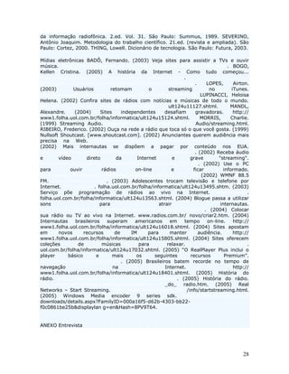 da informação radiofônica. 2.ed. Vol. 31. São Paulo: Summus, 1989. SEVERINO,
Antônio Joaquim. Metodologia do trabalho científico. 21.ed. (revista e ampliada). São
Paulo: Cortez, 2000. THING, Lowell. Dicionário de tecnologia. São Paulo: Futura, 2003.

Mídias eletrônicas BADÔ, Fernando. (2003) Veja sites para assistir a TVs e ouvir
música. http://www1.folha.uol.com.br/folha/informatica/ult124u13799.shtml. BOGO,
Kellen Cristina. (2005) A história da Internet - Como tudo começou...
http://kplus.cosmo.com.br/materia.asp?co=11&rv=Vivencia.
http://www1.folha.uol.com.br/folha/informatica/ult124u9782.shl.             LOPES,        Airton.
(2003)        Usuários           retomam          o         streaming         no         iTunes.
http://info.abril.com.br/aberto/infonews/062003/06062003-9.shl LUPINACCI, Heloisa
Helena. (2002) Confira sites de rádios com notícias e músicas de todo o mundo.
http://www1.folha.uol.com.br/folha/informatica/             ult124u11127.shtml.         MANDL,
Alexandre.     (2004)       Sites     independentes       desafiam     gravadoras.        http://
www1.folha.uol.com.br/folha/informatica/ult124u15124.shtml.              MORRIS,        Charlie.
(1999) Streaming Audio. http://wdvl.com/Multimedia/Sound/ Audio/streaming.html.
RIBEIRO, Frederico. (2002) Ouça na rede a rádio que toca só o que você gosta. (1999)
Nullsoft Shoutcast. [www.shoutcast.com]. (2002) Anunciantes querem audiência mais
precisa na Web. http://www1.folha.uol.com.br/folha/informatica/ult124u9240.shl
(2002) Mais internautas se dispõem a pagar por conteúdo nos EUA.
http://www.folha.uol.com.br/folha/informatica/ult124u10623.shl. (2002) Receba áudio
e       vídeo        direto        da        Internet         e      grave        "streaming".
http://www1.folha.uol.com.br/folha/informatica/ult124u10358.shl. (2002) Use o PC
para         ouvir           rádios         on-line           e       ficar          informado.
http://www1.folha.uol.com.br/folha/informatica/ult124u10357.shl (2002) WMNF 88.5
FM. http://www.wmnf.org/. (2003) Adolescentes trocam televisão e telefone por
Internet. http://www1. folha.uol.com.br/folha/informatica/ult124u13495.shtm. (2003)
Serviço põe programação de rádios ao vivo na Internet. http://www1.
folha.uol.com.br/folha/informatica/ult124u13563.shtml. (2004) Blogue passa a utilizar
sons                        para                       atrair                      internautas.
http://www1.folha.uol.com.br/folha/informatica/ult124u17526.shtml. (2004) Colocar
sua rádio ou TV ao vivo na Internet. www.radios.com.br/ novo/criar2.htm. (2004)
Internautas     brasileiros    superam      americanos       em    tempo    on-line.      http://
www1.folha.uol.com.br/folha/informatica/ult124u16018.shtml. (2004) Sites apostam
em      novos       recursos       de     IM      para      manter      audiência.        http://
www1.folha.uol.com.br/folha/informatica/ult124u15805.shtml. (2004) Sites oferecem
coleções         de          músicas          para         relaxar.        http://www1.folha.
uol.com.br/folha/informatica/ult124u17032.shtml. (2005) “O RealPlayer Plus inclui o
player      básico        e       mais      os       seguintes       recursos        Premium”.
http://www.realnetworks.com.br/. (2005) Brasileiros batem recorde no tempo de
navegação                         na                      Internet.                       http://
www1.folha.uol.com.br/folha/informatica/ult124u18401.shtml. (2005) História do
rádio. http://www.microfone.jor.br/historia.htm#aerado. (2005) História do rádio.
http://www.radioclubecampobelo.com.br/historia            _do_ radio.htm. (2005) Real
Networks – Start Streaming. http://www.realnetworks.com /info/startstreaming.html.
(2005) Windows Media encoder 9 series sdk. http://www.microsoft.com/
downloads/details.aspx?FamilyID=000a16f5-d62b-4303-bb22-
f0c0861be25b&displaylan g=en&Hash=8PV9T64.


ANEXO Entrevista




                                                                                              28
 