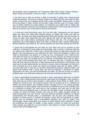 Entrevistado: Nilson Massayoshi Ue Ti Empresa: Rádio Fênix Cargo: Diretor Artístico –
Brasil Tempo de profissão: 6 anos em rádio – 2 anos e meio na Rádio Fênix

1. De onde veio à idéia de montar a rádio na Internet? O Japão não é desenvolvido
“radiofonicamente” como aqui no Brasil. Então lá no Japão não tem uma rede de rádio
como a Jovem Pan que consegue atingir todo o país via satélite. Sendo assim, a única
forma de atingir o maior número de ouvintes é pela Internet, que é 10 vezes melhor
que no Brasil. Falando do nosso público, os brasileiros que estão hoje no Japão eles
são muito carentes, precisam de companhia e justamente a forma que eles encontram
para se comunicar com os parentes é através da Internet.

2. O sinal que vocês transmitem aqui, lá é uma Fm? Não. Justamente por isso agente
optou por fazer uma rádio pela Internet porque no Japão não existe uma rede de
rádio. Nem se fosse uma rádio especificamente feita para japonês, ela não existiria na
forma de rádio. Dial preenchido que nem agente tem aqui em São Paulo, você vai
virando e tem várias rádios, metrópoles como Tóquio não tem. Fm no Japão não é
explorada, daí a dificuldade de fazer uma rádio, de atender todo o público Dekassegui,
desses brasileiros que estão lá. Por isso foi decidido que seria feito através da Internet.

3. Quais são as dificuldades de uma rádio ao vivo? Mais uma vez eu ressalvo ai para
você que, a Internet foi uma opção de transmissão. Mas o intuito, a idéia da rádio foi
ser rádio como é feito FM. Tanto é que a gente não perde em nada para nenhuma FM
aberta. Aqui nós aplicamos o que sabemos de rádio. Nunca foi pensado em fazer uma
rádio no automático, pra depois vir a fazer ao vivo. Começamos com a idéia de ser
uma rádio 24 horas ao vivo desde o inicio. Posso te dizer inclusive que fomos pioneiros
em fazer uma rádio, nos moldes do Fm, na Internet. A dificuldade maior são os custos.
É um custo muito elevado para fazer isso. Eu sempre digo que o projeto da Rádio
Fênix dá certo devido ao fato que a rádio sobrevive de anunciantes e nós fazemos uma
rádio para um país desenvolvido, de primeiro mundo, onde a tecnologia na Internet é
mais avençada do que a nossa. Os nossos anunciantes todos são do Japão, então o
que para eles seria o valor de um anúncio razoavelmente barato, digamos assim, pra
gente esse dinheiro vale 3 vezes mais. Na hora de negociar o comercial no Japão,
negociamos em Iene, que será transformado em dólar. Eu não sei te dizer se caso eu
tentasse fazer uma rádio para sobreviver de anúncios do Brasil se daria certo.

4. Qual a quantidade de brasileiros ouvindo a rádio, participando dela aqui no Brasil?
No início, todo o departamento promocional, toda parte de divulgação, como outdoor e
todo esse tipo de anúncio para divulgar a rádio sempre foram feitos no Japão. Até a
metade do primeiro ano, nós sempre tivemos 75% de acessos de lá e o restante do
Brasil e de outros países, como Estados Unidos, Portugal e por aí vai, sempre atingido
os brasileiros em outros países. Hoje acontece um fenômeno que eu não entendia, que
é a audiência no Brasil. Por mais que eu não divulgue, por mais que eu não faça
nenhum tipo de propaganda aqui, o número de conexões é maior no Brasil, já passou
o Japão. Eu tenho na escala o Brasil, com mais de 45%, Japão, Estados Unidos. Eu
fiquei preocupado com isso. Pensei: será que estamos perdendo audiência no Japão?
Conversando com Ricardo Sam, o coordenador, ele me deu uma resposta muito
simples, no Brasil somos 17 milhões de pessoas, contra 280 mil brasileiros no Japão.
Mesmo que eu atingisse toda a comunidade brasileira que está no Japão, uma
porcentagem desse contingente que temos no Brasil bateria essa audiência. Graças
aos brasileiros que estão no Japão, à rádio acabou virando um ponto de encontros
entre aqueles que estão lá e os que ficaram. Isso ajudou no nosso crescimento sem
nenhum tipo de divulgação aqui.



                                                                                        29
 