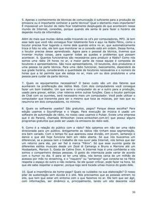 5. Apenas o conhecimento de técnicas de comunicação é suficiente para a produção da
emissora ou é importante conhecer a parte técnica? Qual o elemento mais importante?
É impossível um locutor de rádio ficar totalmente desplugado do que acontecem nesse
mundo de Internet, conexões, porque quando ele senta lá para fazer o horário ele
depende muito da informática.

Além do mais que muitas rádios estão trocando os cd’s por computadores, MP3. Já tem
esse lado que você não consegue ficar totalmente fora e aqui na Rádio Fênix, como o
locutor precisa ficar logando o nome dele quando entra no ar, que automaticamente
troca à foto no site, ele tem que monitorar se a conexão está em ordem. Dessa forma,
o locutor precisa desse aprendizado. Agora para o pessoal da técnica, tivemos que
inventar muitas coisas, para superar todas as quedas e problemas que possam
acontecer. 6. Quantos funcionários são necessários para produzir a Rádio? Como nós
somos uma rádio 24 horas no ar, a maior parte da nossa equipe é composta de
locutores e apresentadores. São nove apresentadores, 10 locutores, dois produtores e
uma pessoa na parte técnica. Para uma rádio funcionar, basicamente, dependerá da
sua grade horária, considerando a quantidade de locutores necessários e o número de
horas que a lei permite que ele esteja no ar, mais um ou dois produtores e uma
pessoa para cuidar da parte técnica.

7. Quais os equipamentos necessários? O baixo custo são um dos fatores que
auxiliaram na proliferação das rádios Web. Com dois computadores você consegue
fazer um bom trabalho. Um que seria o computador do ar e outro para a produção,
usado para gravar, editar, criar roteiros entre outras funções. Caso o locutor participe
de Chat com os ouvintes, será necessário mais um computador. Você pode utilizar o
computador que transmite para ser o mesmo que toca as músicas, por isso que eu
resumiria em dois computadores, no mínimo.

8. Quais os softwares usados? São gratuitos, pagos? Porque dessa escolha? Para
edição usamos o SoundForge e o Vegas. Para execução de música é usado um
software de automação de rádio, no nosso caso usamos o Pulsar. Existe uma empresa
que é do Paraná, chamada Winkochan (www.winkochan.com.br) que possui alguns
programas gratuitos que pode ser usado na emissora de rádio web.

9. Como é a relação do público com a rádio? Nós optamos em não ser uma rádio
direcionada para um público. Antigamente as rádios não tinham essa segmentação,
era bem variado. Com o tempo foi que apareceu essa divisão, em jovem, sertanejo e
dance e que até hoje funciona bem em rádio aberta. Só que nós buscamos um
diferencial, se a pessoa tem o trabalho de nos ouvir pela Internet, nós temos que dar
um retorno para ela, por ser fiel à marca “Fênix”. Só que esse ouvinte gosta de
diferentes estilos musicais desde um Zezé di Camargo e Bruno e Marrone até um
Hoobastank, Maroon 5. Gosta de Celine Dion. A Internet hoje é uma confidente e nós
somos o companheiro dessas pessoas. O gosto do internauta pode variar de acordo
com o humor no dia. E para se ter uma idéia, nós temos cerca de um milhão de
acessos por mês no streaming, e o “roqueiro” ou “sertanejo” que conecta-se na Fênix
respeita o espaço do outro e não reclama. Se ele quiser criticar, pode fazer na hora. Só
que ele sabe respeitar e esperar, porque logo será tocada umaa música do gosto dele.

10. Qual a importância da home-page? Quais os cuidados na sua elaboração? O nosso
pilar de sustentação sem dúvida é o site. Nós precisamos que as pessoas entrem no
site, que tem que estar em sintonia com o que fazemos no ar. Ele tem que ser ágil,
com informações, ser dinâmico e, principalmente, tendo um site descente você



                                                                                     30
 