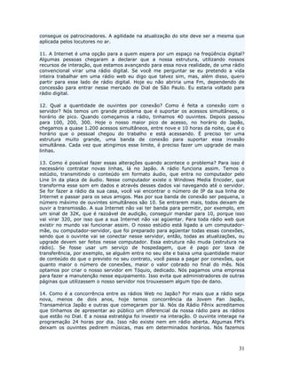 consegue os patrocinadores. A agilidade na atualização do site deve ser a mesma que
aplicada pelos locutores no ar.

11. A Internet é uma opção para a quem espera por um espaço na freqüência digital?
Algumas pessoas chegaram a declarar que a nossa estrutura, utilizando nossos
recursos de interação, que estamos avançando para essa nova realidade, de uma rádio
convencional virar uma rádio digital. Se você me perguntar se eu pretendo a vida
inteira trabalhar em uma rádio web eu digo que talvez sim, mas, além disso, quero
partir para esse lado de rádio digital. Hoje eu não abriria uma Fm, dependendo de
concessão para entrar nesse mercado de Dial de São Paulo. Eu estaria voltado para
rádio digital.

12. Qual a quantidade de ouvintes por conexão? Como é feita a conexão com o
servidor? Nós temos um grande problema que é suportar os acessos simultâneos, o
horário de pico. Quando começamos a rádio, tinhamos 40 ouvintes. Depois passou
para 100, 200, 300. Hoje o nosso maior pico de acesso, no horário do Japão,
chegamos a quase 1.200 acessos simultâneos, entre nove e 10 horas da noite, que é o
horário que o pessoal chegou do trabalho e está acessando. É preciso ter uma
estrutura muito grande, uma banda de conexão para suportar essa invasão
simultânea. Cada vez que atingimos esse limite, é preciso fazer um upgrade de mais
linhas.

13. Como é possível fazer essas alterações quando acontece o problema? Para isso é
necessário contratar novas linhas, lá no Japão. A rádio funciona assim. Temos o
estúdio, transmitindo o conteúdo em formato áudio, que entra no computador pelo
Line In da placa de áudio. Nesse computador existe o Windows Media Encoder, que
transforma esse som em dados e através desses dados vai navegando até o servidor.
Se for fazer a rádio da sua casa, você vai encontrar o número de IP da sua linha de
Internet e passar para os seus amigos. Mas por sua banda de conexão ser pequena, o
número máximo de ouvintes simultâneos são 10. Se entrarem mais, todos deixam de
ouvir a transmissão. A sua Internet não vai ter banda para permitir, por exemplo, em
um sinal de 32K, que é razoável de audição, conseguir mandar para 10, porque isso
vai virar 320, por isso que a sua Internet não vai agüentar. Para toda rádio web que
existir no mundo vai funcionar assim. O nosso estúdio está ligado a um computador-
mãe, ou computador-servidor, que foi preparado para agüentar todas essas conexões,
sendo que o ouvinte vai se conectar nesse servidor, então, todas as atualizações, ou
upgrade devem ser feitos nesse computador. Essa estrutura não muda (estrutura na
rádio). Se fosse usar um serviço de hospedagem, que é pago por taxa de
transferência, por exemplo, se alguém entra no seu site e baixa uma quantidade maior
de conteúdo do que o previsto no seu contrato, você passa a pagar por conexões, que
quanto maior o número de conexões, maior o valor cobrado no final do mês. Nós
optamos por criar o nosso servidor em Tóquio, dedicado. Nós pagamos uma empresa
para fazer a manutenção nesse equipamento. Isso evita que administradores de outras
páginas que utilizassem o nosso servidor nos trouxessem algum tipo de dano.

14. Como é a concorrência entre as rádios Web no Japão? Por mais que a rádio seja
nova, menos de dois anos, hoje temos concorrência da Jovem Pan Japão,
Transamérica Japão e outras que começaram por lá. Nós da Rádio Fênix acreditamos
que tínhamos de apresentar ao público um diferencial da nossa rádio para as rádios
que estão no Dial. E a nossa estratégia foi investir na interação. O ouvinte interage na
programação 24 horas por dia. Isso não existe nem em rádio aberta. Algumas FM’s
deixam os ouvintes pedirem músicas, mas em determinados horários. Nós fazemos



                                                                                     31
 