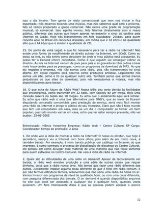 isso o dia inteiro. Tem gente de rádio convencional que vem nos visitar e fica
espantado. Nós estamos tocando uma música, mas não sabemos qual será a próxima.
Nós só temos preparado a grade comercial. Não existe uma grade de programação
musical, só comercial. Isso agente inovou. Nós falamos diretamente com o nosso
público, diferente das outras que foram apenas retransmitir o sinal do satélite pela
Internet no Japão. Hoje nós transmitimos em três qualidades: 20kbps, para quem
conecta aqui do Brasil em conexões discadas, em média que é 32 kbps e na qualidade
alta que é 64 kbps que é similar a qualidade de CD.

15. Do ponto de vista Legal, o que foi necessário para ter a rádio na Internet? Não
existe uma forma de recolhimento de direito autoral na Internet, um ECAD. Como eu
estou na Net, eu não tenho como descobrir de onde o meu público está acessando. Eu
posso ter o Canadá inteiro conectado. Como é que alguém vai conseguir cobrar os
direitos. As leis na Internet variam de país para país e as gravadoras têm outras coisas
mais importantes para se preocupar, como os programas de download de MP3. No que
diz respeito à empresa, nós não somos uma rádio, pois não transmitimos no sinal
aberto. Em nosso registro está descrito como produtora artística. Legalmente nós
somos um site, como o IG ou qualquer outro site. Também penso que somos menos
prejudiciais do que sites de download, pois nós executamos a música, mas não
disponibilizamos para baixar.

16. O que acha do futuro da Rádio Web? Nossa idéia deu certo devido às facilidades
que encontramos, como transmitir em 32 kbps, com Speedy de um mega. Hoje uma
conexão caseira no Japão são 10 megas. Eu acho que o andamento aqui será similar.
Eu acho que rádio web é uma boa alternativa para ONG’s, que ao invés de ficarem
disputando concessão comunitária para prestação de serviço, seria mais fácil montar
uma rádio na Internet e atingir o público do seu interesse. Claro que não é todo mundo
que tem um computador em casa, mas se um dia o computador se tornar um bem
popular, que todo mundo vai ter em casa, acho que vai estar sempre presente, não vai
acabar. 25-05-2005


Entrevistado: Márcio Yonamine Empresa: Rádio Web – Centro Cultural SP Cargo:
Coordenador Tempo de profissão: 2 anos

1. De onde veio à idéia de montar a rádio na Internet? O nosso ex-diretor, que hoje é
secretário, sempre viu a Internet com bons olhos, pois além de ser muito nova, é
também barata. Por exemplo, é mais barato publicar um catálogo na Internet do que
impresso. E como começou o processo de digitalização da discoteca do Centro Cultural,
ele pensou em como divulgar esse material de uma maneira que não fosse somente
para quem estivesse no Centro Cultural. Daí veio à idéia da rádio na Internet.

2. Quais são as dificuldades de uma rádio on demand? Apesar de tecnicamente ser
barata, a rádio web envolve produção e uma série de outras coisas que requer
dinheiro, coisa que a rádio nunca teve. Nós temos que fazer uma rádio diferente das
outras. Justamente instalar alguma coisa diferente do que é feito em rádio comum. E
por não termos estrutura técnica, resolvemos que não seria uma rádio 24 horas no ar.
Vamos investir em programas de nível de qualidade bom, ou com uma coisa diferente,
com pesquisa diferenciada dos demais. O on demand é quando disponibilizo arquivos
no site que pode ser acessado a qualquer dia e qualquer hora, quantas vezes
quiserem. Um fato interessante disso é que as pessoas podem acessar o acervo




                                                                                     32
 