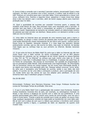 9. Como é feita a conexão com o servidor? (servidor próprio, terceirizado? Qual o mais
indicado). Foi feito um convênio com a ECA, inclusive, a melhor rede do Brasil é a da
USP. Fizemos um convênio para usar o servidor deles. Como aprendemos a mexer com
Linux, software livre, fizemos a seguinte troca: passamos o nosso know-how dessa
área e eles nos deixam usar o servidor, além de terem espaço aberto para inserirem
produção aqui na rádio.

10. Qual a quantidade de ouvintes por conexão? Funciona assim, a pessoa não
recebem sinal dentro de casa. Elas precisam fazer uma requisição para o servidor. O
servidor tem que fazer o link entre o computador do usuário e o computador que
fornece o áudio. Dependendo do tamanho da conexão caberá um determinado número
de pessoas que esse servidor vai distribuir. Nesse ponto o on demand é similar a uma
rádio ao vivo na Internet.

11. Uma rádio na Internet deve ser pensada de uma maneira local, para o bairro e
comunidades, ou atingir o maior número de pessoas pelo mundo? Com a globalização
você acaba descobrindo coisas interessantes do seu bairro sem querer. Lembro que eu
ficava horas no Napster, baixando músicas. E o mais legal era descobrir bandas
praticamente vizinhas, que eu não ouviria na rádio, mas ouço na Internet. As bandas
mais legais que eu conheço hoje eu ouvi primeiro na Internet. Bandas nacionais
inclusive.

12. O que acha do futuro da Rádio Web? Eu acho que a rádio na Internet ela não tem
muito haver com a rádio normal. Eu tenho curiosidade em ver os MP3 players
funcionando em celulares, por ter vantagem de ser móvel. Quando eu estava fazendo
o meu TCC de “TV na Internet” eu achava que tudo viraria uma rede só. É mais
econômico e mais fácil. A dificuldade hoje é a mobilidade. A pessoa não pode ficar só
na frente do computador. Ela precisa se movimentar. Em questão de programação é
que as gravadoras estão falindo. Está acontecendo uma fragmentação. As informações
vão se concentrar menos em certos lugares. Vai ter muito mais informação diluída. E
eu espero que tenha uma educação para isto. Pessoas saibam procurar, correr atrás.
Eu acho que é necessária uma formação do ouvinte, senão a sua rádio não terá
público. O ouvinte vai ter uma idéia e começará a produzir, pois a percepção do cara
vai mudar tanto que nós vamos ter que nos adaptar para satisfazer. O que nós
tentamos fazer aqui é satisfazer gregos e troianos.

Dia 26-08-2005


Entrevistado: Professor Jairo Marciano Empresa: Imes Cargo: Professor Auxiliar dos
cursos de Tecnologia Tempo de profissão: Dois anos

1. O que é uma Rádio Web? Com a globalização não existem mais fronteiras. Existem
muitos brasileiros morando fora do país, por exemplo, ou estrangeiros morando no
Brasil, e isso diminui a distância do ouvinte com a rádio de sua preferência. É uma
grande oportunidade para ONG’s criarem seus canais de comunicação, uma vez que o
custo é muito baixo. Tirando a parte de conexão que é onde vai gastar um pouco mais,
hoje, qualquer equipamento vendido em lojas pode se transformar em uma rádio web.
Ele já vem com a placa de som que é o básico que precisa o microfone você compra
em qualquer lojinha e lógico, a qualidade da rádio vai depender do quanto você
investir nela.




                                                                                   34
 