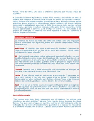Miriam. "Para dar ritmo, uma saída é entremear conversa com música e falas de
ouvintes."

A Escola Estadual Dom Miguel Kruse, de São Paulo, montou o seu estúdio em 2002. O
objetivo era substituir a correria típica da hora do recreio por músicas e notícias.
Depois de fazer uma análise minuciosa de qualidade e preço, a direção comprou alguns
aparelhos. No ano seguinte, os integrantes do grêmio estudantil, sob a supervisão dos
coordenadores pedagógicos, assumiram a Rádio Kruse. Agora, todos os dias, na hora
do intervalo, a garotada executa as músicas pedidas pelos demais estudantes, manda
recados apaixonados e aproveita para divulgar os eventos da comunidade e os
projetos da instituição. "O intervalo ficou mais agradável e tranqüilo", comemora a
diretora Ângela Reis Lombardi.


  Linguagem radiofônica

  Os iniciantes no mundo do rádio vão entrar em contato com uma linguagem
  peculiar. Traduzimos aqui alguns dos jargões mais comuns e explicamos a função
  de cada recurso.

  Assinatura - É composta pelo nome e pelo slogan do programa. É veiculada no
  começo da programação ou no final de um bloco. Por exemplo, "Jornal Escola,
  notícias quentes sobre educação".

  BG - As iniciais vêm da palavra inglesa background, que significa fundo — no caso
  do rádio, feito pela música. A regra de utilização do BG é simples. Quando entra a
  fala do apresentador do programa ou do entrevistado, o volume da música abaixa
  para não competir com as vozes. Quando o tema do programa é alegre, músicas
  com ritmo acelerado podem ser colocadas de fundo. Já os mais sérios pedem uma
  trilha calma.

  Créditos - Relação com o nome de todos os que participaram da produção, da
  locução e da apresentação do programa. São lidos no final.

  Lauda - É uma folha de papel A4, onde consta a programação. O texto deve ser
  claro, sem rasuras e com um bom espaço entre as linhas. É digitada ou
  datilografada em letras maiúsculas para facilitar a leitura. Todos os participantes
  (locutor, apresentador, produtor e técnico de som) devem ter uma cópia.

  Spot - Pode ser um comercial ou uma mensagem institucional e tem a duração de
  15 a 30 segundos. Os spots institucionais têm a função de chamar o ouvinte para
  a programação da rádio. Os dois tipos têm uma música instrumental de fundo e
  são sempre gravados.


Um estúdio modelo

"Para montar uma rádio, basta providenciar um microsystem com entrada para
microfone e as caixas acústicas", garante Pedro Mourão, diretor da escola de música
Domus. Para que o som chegue aos ouvintes, contrate um eletricista para cuidar da
instalação. Esse profissional vai determinar a quantidade e os tipos de fios necessários
e os melhores lugares para as caixas. A Escola Estadual Dom Miguel Kruse tem um




                                                                                        5
 
