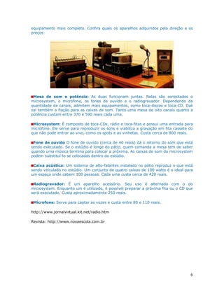 equipamento mais completo. Confira quais os aparelhos adquiridos pela direção e os
preços:




 Mesa de som e potência: As duas funcionam juntas. Nelas são conectados o
microsystem, o microfone, os fones de ouvido e o radiogravador. Dependendo da
quantidade de canais, admitem mais equipamentos, como toca-discos e toca-CD. Dali
sai também a fiação para as caixas de som. Tanto uma mesa de oito canais quanto a
potência custam entre 370 e 590 reais cada uma.

 Microsystem: É composto de toca-CDs, rádio e toca-fitas e possui uma entrada para
microfone. Ele serve para reproduzir os sons e viabiliza a gravação em fita cassete do
que não pode entrar ao vivo, como os spots e as vinhetas. Custa cerca de 800 reais.

 Fone de ouvido O fone de ouvido (cerca de 40 reais) dá o retorno do som que está
sendo executado. Se o estúdio é longe do pátio, quem comanda a mesa tem de saber
quando uma música termina para colocar a próxima. As caixas de som do microsystem
podem substituí-lo se colocadas dentro do estúdio.

 Caixa acústica: Um sistema de alto-falantes instalado no pátio reproduz o que está
sendo veiculado no estúdio. Um conjunto de quatro caixas de 100 watts é o ideal para
um espaço onde cabem 100 pessoas. Cada uma custa cerca de 420 reais.

 Radiogravador: É um aparelho acessório. Seu uso é alternado com o do
microsystem. Enquanto um é utilizado, é possível preparar a próxima fita ou o CD que
será executado. Custa aproximadamente 250 reais.

 Microfone: Serve para captar as vozes e custa entre 80 e 110 reais.

http://www.jornalvirtual.kit.net/radio.htm

Revista: http://www.novaescola.com.br




                                                                                    6
 