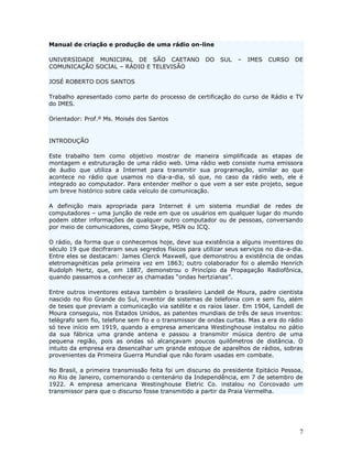 Manual de criação e produção de uma rádio on-line

UNIVERSIDADE MUNICIPAL DE SÃO CAETANO                 DO   SUL   –   IMES   CURSO    DE
COMUNICAÇÃO SOCIAL – RÁDIO E TELEVISÃO

JOSÉ ROBERTO DOS SANTOS

Trabalho apresentado como parte do processo de certificação do curso de Rádio e TV
do IMES.

Orientador: Prof.º Ms. Moisés dos Santos


INTRODUÇÃO

Este trabalho tem como objetivo mostrar de maneira simplificada as etapas de
montagem e estruturação de uma rádio web. Uma rádio web consiste numa emissora
de áudio que utiliza a Internet para transmitir sua programação, similar ao que
acontece no rádio que usamos no dia-a-dia, só que, no caso da rádio web, ele é
integrado ao computador. Para entender melhor o que vem a ser este projeto, segue
um breve histórico sobre cada veículo de comunicação.

A definição mais apropriada para Internet é um sistema mundial de redes de
computadores – uma junção de rede em que os usuários em qualquer lugar do mundo
podem obter informações de qualquer outro computador ou de pessoas, conversando
por meio de comunicadores, como Skype, MSN ou ICQ.

O rádio, da forma que o conhecemos hoje, deve sua existência a alguns inventores do
século 19 que decifraram seus segredos físicos para utilizar seus serviços no dia-a-dia.
Entre eles se destacam: James Clerck Maxwell, que demonstrou a existência de ondas
eletromagnéticas pela primeira vez em 1863; outro colaborador foi o alemão Henrich
Rudolph Hertz, que, em 1887, demonstrou o Princípio da Propagação Radiofônica,
quando passamos a conhecer as chamadas “ondas hertzianas”.

Entre outros inventores estava também o brasileiro Landell de Moura, padre cientista
nascido no Rio Grande do Sul, inventor de sistemas de telefonia com e sem fio, além
de teses que previam a comunicação via satélite e os raios laser. Em 1904, Landell de
Moura conseguiu, nos Estados Unidos, as patentes mundiais de três de seus inventos:
telégrafo sem fio, telefone sem fio e o transmissor de ondas curtas. Mas a era do rádio
só teve início em 1919, quando a empresa americana Westinghouse instalou no pátio
da sua fábrica uma grande antena e passou a transmitir música dentro de uma
pequena região, pois as ondas só alcançavam poucos quilômetros de distância. O
intuito da empresa era desencalhar um grande estoque de aparelhos de rádios, sobras
provenientes da Primeira Guerra Mundial que não foram usadas em combate.

No Brasil, a primeira transmissão feita foi um discurso do presidente Epitácio Pessoa,
no Rio de Janeiro, comemorando o centenário da Independência, em 7 de setembro de
1922. A empresa americana Westinghouse Eletric Co. instalou no Corcovado um
transmissor para que o discurso fosse transmitido a partir da Praia Vermelha.




                                                                                      7
 