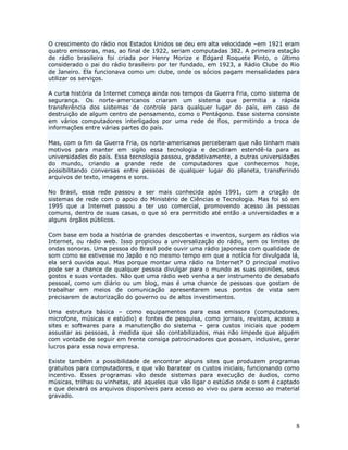 O crescimento do rádio nos Estados Unidos se deu em alta velocidade –em 1921 eram
quatro emissoras, mas, ao final de 1922, seriam computadas 382. A primeira estação
de rádio brasileira foi criada por Henry Morize e Edgard Roquete Pinto, o último
considerado o pai do rádio brasileiro por ter fundado, em 1923, a Rádio Clube do Rio
de Janeiro. Ela funcionava como um clube, onde os sócios pagam mensalidades para
utilizar os serviços.

A curta história da Internet começa ainda nos tempos da Guerra Fria, como sistema de
segurança. Os norte-americanos criaram um sistema que permitia a rápida
transferência dos sistemas de controle para qualquer lugar do país, em caso de
destruição de algum centro de pensamento, como o Pentágono. Esse sistema consiste
em vários computadores interligados por uma rede de fios, permitindo a troca de
informações entre várias partes do país.

Mas, com o fim da Guerra Fria, os norte-americanos perceberam que não tinham mais
motivos para manter em sigilo essa tecnologia e decidiram estendê-la para as
universidades do país. Essa tecnologia passou, gradativamente, a outras universidades
do mundo, criando a grande rede de computadores que conhecemos hoje,
possibilitando conversas entre pessoas de qualquer lugar do planeta, transferindo
arquivos de texto, imagens e sons.

No Brasil, essa rede passou a ser mais conhecida após 1991, com a criação de
sistemas de rede com o apoio do Ministério de Ciências e Tecnologia. Mas foi só em
1995 que a Internet passou a ter uso comercial, promovendo acesso às pessoas
comuns, dentro de suas casas, o que só era permitido até então a universidades e a
alguns órgãos públicos.

Com base em toda a história de grandes descobertas e inventos, surgem as rádios via
Internet, ou rádio web. Isso propiciou a universalização do rádio, sem os limites de
ondas sonoras. Uma pessoa do Brasil pode ouvir uma rádio japonesa com qualidade de
som como se estivesse no Japão e no mesmo tempo em que a notícia for divulgada lá,
ela será ouvida aqui. Mas porque montar uma rádio na Internet? O principal motivo
pode ser a chance de qualquer pessoa divulgar para o mundo as suas opiniões, seus
gostos e suas vontades. Não que uma rádio web venha a ser instrumento de desabafo
pessoal, como um diário ou um blog, mas é uma chance de pessoas que gostam de
trabalhar em meios de comunicação apresentarem seus pontos de vista sem
precisarem de autorização do governo ou de altos investimentos.

Uma estrutura básica – como equipamentos para essa emissora (computadores,
microfone, músicas e estúdio) e fontes de pesquisa, como jornais, revistas, acesso a
sites e softwares para a manutenção do sistema – gera custos iniciais que podem
assustar as pessoas, à medida que são contabilizados, mas não impede que alguém
com vontade de seguir em frente consiga patrocinadores que possam, inclusive, gerar
lucros para essa nova empresa.

Existe também a possibilidade de encontrar alguns sites que produzem programas
gratuitos para computadores, e que vão baratear os custos iniciais, funcionando como
incentivo. Esses programas vão desde sistemas para execução de áudios, como
músicas, trilhas ou vinhetas, até aqueles que vão ligar o estúdio onde o som é captado
e que deixará os arquivos disponíveis para acesso ao vivo ou para acesso ao material
gravado.




                                                                                    8
 