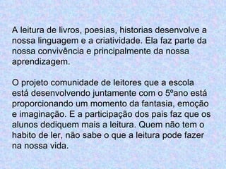 A leitura de livros, poesias, historias desenvolve a
nossa linguagem e a criatividade. Ela faz parte da
nossa convivência e principalmente da nossa
aprendizagem.

O projeto comunidade de leitores que a escola
está desenvolvendo juntamente com o 5ºano está
proporcionando um momento da fantasia, emoção
e imaginação. E a participação dos pais faz que os
alunos dediquem mais a leitura. Quem não tem o
habito de ler, não sabe o que a leitura pode fazer
na nossa vida.
 