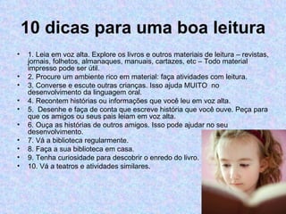 10 dicas para uma boa leitura
•   1. Leia em voz alta. Explore os livros e outros materiais de leitura – revistas,
    jornais, folhetos, almanaques, manuais, cartazes, etc – Todo material
    impresso pode ser útil.
•   2. Procure um ambiente rico em material: faça atividades com leitura.
•   3. Converse e escute outras crianças. Isso ajuda MUITO no
    desenvolvimento da linguagem oral.
•   4. Recontem histórias ou informações que você leu em voz alta.
•   5. Desenhe e faça de conta que escreve história que você ouve. Peça para
    que os amigos ou seus pais leiam em voz alta.
•   6. Ouça as histórias de outros amigos. Isso pode ajudar no seu
    desenvolvimento.
•   7. Vá a biblioteca regularmente.
•   8. Faça a sua biblioteca em casa.
•   9. Tenha curiosidade para descobrir o enredo do livro.
•   10. Vá a teatros e atividades similares.
 