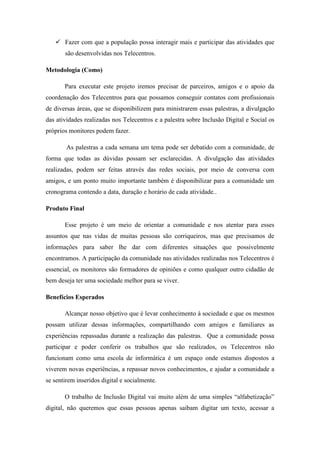  Fazer com que a população possa interagir mais e participar das atividades que
       são desenvolvidas nos Telecentros.

Metodologia (Como)

       Para executar este projeto iremos precisar de parceiros, amigos e o apoio da
coordenação dos Telecentros para que possamos conseguir contatos com profissionais
de diversas áreas, que se disponibilizem para ministrarem essas palestras, a divulgação
das atividades realizadas nos Telecentros e a palestra sobre Inclusão Digital e Social os
próprios monitores podem fazer.

        As palestras a cada semana um tema pode ser debatido com a comunidade, de
forma que todas as dúvidas possam ser esclarecidas. A divulgação das atividades
realizadas, podem ser feitas através das redes sociais, por meio de conversa com
amigos, e um ponto muito importante também é disponibilizar para a comunidade um
cronograma contendo a data, duração e horário de cada atividade..

Produto Final

       Esse projeto é um meio de orientar a comunidade e nos atentar para esses
assuntos que nas vidas de muitas pessoas são corriqueiros, mas que precisamos de
informações para saber lhe dar com diferentes situações que possivelmente
encontramos. A participação da comunidade nas atividades realizadas nos Telecentros é
essencial, os monitores são formadores de opiniões e como qualquer outro cidadão de
bem deseja ter uma sociedade melhor para se viver.

Benefícios Esperados

       Alcançar nosso objetivo que é levar conhecimento à sociedade e que os mesmos
possam utilizar dessas informações, compartilhando com amigos e familiares as
experiências repassadas durante a realização das palestras. Que a comunidade possa
participar e poder conferir os trabalhos que são realizados, os Telecentros não
funcionam como uma escola de informática é um espaço onde estamos dispostos a
viverem novas experiências, a repassar novos conhecimentos, e ajudar a comunidade a
se sentirem inseridos digital e socialmente.

       O trabalho de Inclusão Digital vai muito além de uma simples “alfabetização”
digital, não queremos que essas pessoas apenas saibam digitar um texto, acessar a
 