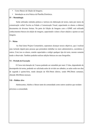 •   Curso Básico de Edição de Imagens;
   •   Introdução ao nível básico de Planilha Eletrônica.
IV – Metodologia

        Serão utilizados métodos práticos e teóricos de elaboração de textos, tanto por meios da
comunicação verbal: Escrita ou Falada e Comunicação Visual, capacitando os alunos a elaborar
documentos de diversas formas. Na parte de Edição de Imagens com o GIMP, será utilizado
conhecimentos básicos de edição de imagens, capacitando o aluno a fazer edições e ajustes as suas
imagens.


V – Metas

           Ao final deste Projeto Comunitário, esperamos alcançar nossos objetivos, que é realizar
uma inclusão digital para pessoas que pretendem trabalhar no meio administrativo, secretárias e
outros. Com isso os alunos, estarão capacitados a redigir qualquer tipo de texto, mesmo somente
tendo o observado. Também poderão realizar edições básicas em suas fotografias.

VI – Período de Execução

        O Curso terá duração de 2 meses podendo ser estendido por mais 15 dias, dependendo do
desempenho da turma, podendo ser solicitada aulas de revisão aos sábados, as aulas serão nos dias
de segunda à quinta-feira, tendo duração de 02h:30min diários, sendo 09h:20min semanais,
obtendo 46h:00min mensais.

VII – Público Alvo

        Adolescentes, Adultos e Idosos tanto da comunidade como outros usuários que residam

próximos a comunidade.
 