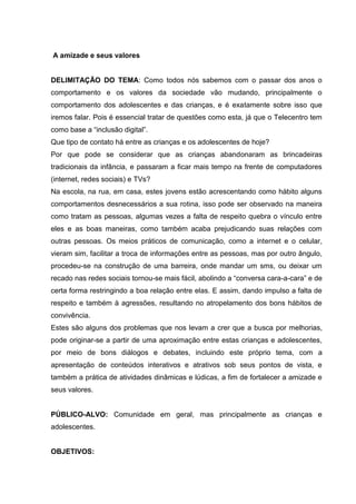 A amizade e seus valores
DELIMITAÇÃO DO TEMA: Como todos nós sabemos com o passar dos anos o
comportamento e os valores da sociedade vão mudando, principalmente o
comportamento dos adolescentes e das crianças, e é exatamente sobre isso que
iremos falar. Pois é essencial tratar de questões como esta, já que o Telecentro tem
como base a “inclusão digital”.
Que tipo de contato há entre as crianças e os adolescentes de hoje?
Por que pode se considerar que as crianças abandonaram as brincadeiras
tradicionais da infância, e passaram a ficar mais tempo na frente de computadores
(internet, redes sociais) e TVs?
Na escola, na rua, em casa, estes jovens estão acrescentando como hábito alguns
comportamentos desnecessários a sua rotina, isso pode ser observado na maneira
como tratam as pessoas, algumas vezes a falta de respeito quebra o vínculo entre
eles e as boas maneiras, como também acaba prejudicando suas relações com
outras pessoas. Os meios práticos de comunicação, como a internet e o celular,
vieram sim, facilitar a troca de informações entre as pessoas, mas por outro ângulo,
procedeu-se na construção de uma barreira, onde mandar um sms, ou deixar um
recado nas redes sociais tornou-se mais fácil, abolindo a “conversa cara-a-cara” e de
certa forma restringindo a boa relação entre elas. E assim, dando impulso a falta de
respeito e também à agressões, resultando no atropelamento dos bons hábitos de
convivência.
Estes são alguns dos problemas que nos levam a crer que a busca por melhorias,
pode originar-se a partir de uma aproximação entre estas crianças e adolescentes,
por meio de bons diálogos e debates, incluindo este próprio tema, com a
apresentação de conteúdos interativos e atrativos sob seus pontos de vista, e
também a prática de atividades dinâmicas e lúdicas, a fim de fortalecer a amizade e
seus valores.
PÚBLICO-ALVO: Comunidade em geral, mas principalmente as crianças e
adolescentes.
OBJETIVOS:
 