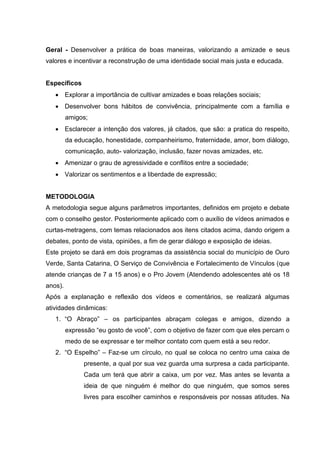 Geral - Desenvolver a prática de boas maneiras, valorizando a amizade e seus
valores e incentivar a reconstrução de uma identidade social mais justa e educada.
Específicos
 Explorar a importância de cultivar amizades e boas relações sociais;
 Desenvolver bons hábitos de convivência, principalmente com a família e
amigos;
 Esclarecer a intenção dos valores, já citados, que são: a pratica do respeito,
da educação, honestidade, companheirismo, fraternidade, amor, bom diálogo,
comunicação, auto- valorização, inclusão, fazer novas amizades, etc.
 Amenizar o grau de agressividade e conflitos entre a sociedade;
 Valorizar os sentimentos e a liberdade de expressão;
METODOLOGIA
A metodologia segue alguns parâmetros importantes, definidos em projeto e debate
com o conselho gestor. Posteriormente aplicado com o auxílio de vídeos animados e
curtas-metragens, com temas relacionados aos itens citados acima, dando origem a
debates, ponto de vista, opiniões, a fim de gerar diálogo e exposição de ideias.
Este projeto se dará em dois programas da assistência social do município de Ouro
Verde, Santa Catarina, O Serviço de Convivência e Fortalecimento de Vínculos (que
atende crianças de 7 a 15 anos) e o Pro Jovem (Atendendo adolescentes até os 18
anos).
Após a explanação e reflexão dos vídeos e comentários, se realizará algumas
atividades dinâmicas:
1. “O Abraço” – os participantes abraçam colegas e amigos, dizendo a
expressão “eu gosto de você”, com o objetivo de fazer com que eles percam o
medo de se expressar e ter melhor contato com quem está a seu redor.
2. “O Espelho” – Faz-se um círculo, no qual se coloca no centro uma caixa de
presente, a qual por sua vez guarda uma surpresa a cada participante.
Cada um terá que abrir a caixa, um por vez. Mas antes se levanta a
ideia de que ninguém é melhor do que ninguém, que somos seres
livres para escolher caminhos e responsáveis por nossas atitudes. Na
 
