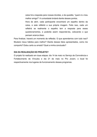 caixa há a resposta para nossas dúvidas, e da questão, “quem é o meu
melhor amigo?” A curiosidade brotará diante desses pontos.
Hora de abrir, cada participante encontrará um espelho dentro da
caixa, e este refletirá a sua própria imagem. Feito isso, cada um
refletirá se realmente o espelho tem a resposta para esses
questionamentos, e poderão assim responde-los, colocando o que
pensam acerca disso.
Para finalizar, haverá um momento de reflexão. O que aprendemos com tudo isso?
Mudarei meus hábitos para melhor? Diante desses fatos apresentados, como me
comporto? Estou certo ou errado? Qual a minha conclusão?
DIA DA REALIZAÇÃO DO PROJETO?
O projeto foi realizado em duas etapas: dia 14 de maio no Serviço de Convivência e
Fortalecimento de Vínculos e dia 21 de maio no Pro Jovem, o local foi
respectivamente nos lugares de funcionamento desses programas.
 