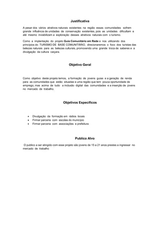 Justificativa
A pesar dos vários atrativos naturais existentes na região essas comunidades sofrem
grande influência de unidades de conservação existentes, pois as unidades dificultam e
até mesmo inviabilizam a exploração desses atrativos naturais com o turismo.
Como a implantação do projeto Guia Comunitário em Rede e nos utilizando dos
princípios do TURISMO DE BASE COMUNITÀRIO, direcionaremos o foco dos turistas das
belezas naturais para as belezas culturais, promovendo uma grande troca de saberes e a
divulgação da cultura caiçara.
Objetivo Geral
Como objetivo deste projeto temos, a formação de jovens guias e a geração de renda
para as comunidades que estão situadas e uma região que tem pouca oportunidade de
emprego, mas acima de tudo a inclusão digital das comunidades e a inserção de jovens
no mercado de trabalho.
Objetivos Específicos
 Divulgação da formação em rádios locais
 Firmar parceria com escolas do município
 Firmar parceria com associações e prefeitura
Publico Alvo
O publico a ser atingido com esse projeto são jovens de 15 a 21 anos prestes a ingressar no
mercado de trabalho
 