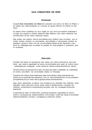 GUIA COMUNITÁRIO EM REDE
Introdução
O projeto Guia Comunitário em Rede será executado nos bairros da Barra do Ribeira e
de Icapara que estão localizados no município de Iguape, litoral sul do Estado de São
Paulo.
Os bairros foram escolhidos por ser a região em que moro e por estarem localizados e
um lugar que preserva a extrema beleza da Mata Atlântica e por serem detentoras dos
conhecimentos da rica cultura tradicional caiçara.
Este projeto visa explorar mais as comunidades como atrativos para os turistas , que os
turistas venham conhecer as comunidades, seus trabalhos e não somente conhecer as
paisagens naturais, e fazer com que as comunidades utilizem se dos telecentros como
forma de viabilização para um projeto de geração de renda amigável e sustentável para
os moradores.
Descrição
O projeto terá tempo de execução de seis meses, com oficina semanais de seis a oito
horas, que visará a capacitação de jovens da comunidade como guias de turismo locais
, capacitação para divulgação , venda através da internet e desenvolvimento de roteiros .
Os jovens farão uma pesquisa de campo e mercado para saber a viabilidade de implantação
do turismo comunitário nas comunidades citadas na introdução.
O desenho dos roteiros serão desenhados pelas comunidades e pelos participantes das
oficinas com a supervisão dos professores, pois as mais interessadas são as comunidades e
principalmente por que serão elas as gestoras desse empreendimento .
Após serem desenhados os roteiros com os atrativos e as atividades bem definidas, serão
realizadas visitas teste, para termos outras visões e opiniões quanto a recepção dos
visitantes , conhecimento e comportamento dos guias e por fim a avaliação do percurso
desenhado.
A visita teste de todos os roteiro terão a presença de pessoas capacitadas na área do
turismo e de pessoas que estarão avaliando como turistas, a partir dos testes a comunidade
utilizará do telecentro pra fazer a divulgação e a venda dos roteiros.
 