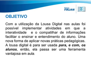 OBJETIVO
Com a utilização da Lousa Digital nas aulas foi
possível implementar atividades em que a
interatividade e o compatilhar de informações
facilitar o ensinar e entendimento do aluno. Uma
nova forma de aplicar novas práticas pedagógicas.
A lousa digital é para ser usada para, e com, os
alunos, então, ela passa ser uma ferramenta
vantajosa em aula.

 