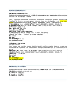 FORMAS DE PAGAMENTO

PAGAMENTO POR EMPENHO
Será cobrado o valor de inscrição R$ 1.150,00. O prazo máximo para pagamentos de inscrições via
empenho é de 30 dias após o evento.

Caso o pagamento seja efetuado por empenho, após efetuar sua inscrição, gentileza providenciar A
NotaCarta de Empenho e remeter para o endereço citado com cópia para o e-mail e-mail a ser
criado. Ao recebermos a NotaCarta de Empenho, remeteremos o recibo à sua organização.
RAZÃO SOCIAL: SBGC - ASSOCIAÇÃO BRASILEIRA DE GESTÃO DO CONHECIMENTO
NOME FANTASIA: SBGC - SOCIEDADE BRASILEIRA DE GESTÃO DO CONHECIMENTO
CNPJ: 04.471.222/0001-43
Inscr. Municipal: 3634226-2
Inscr. Estadual: ISENTO
ENDEREÇO COMERCIAL/COBRANÇA:
RUA TEODORO SAMPAIO, 417 CONJ. 111 - BAIRRO: PINHEIROS
CIDADE: SÃO PAULO - ESTADO: SP - CEP: 05405-000
Banco Itaú
Ag. 3835
C/C: 49300-2 (Diversos)
C/C: 54596-0 (Cursos)

PAGAMENTO INDIVIDUAL
Depósito Bancário
Após efetuar sua inscrição, efetuar depósito bancário conforme dados abaixo e remeter-nos
comprovante de pagamento para que possamos providenciar a confirmação de sua participação no
evento.
RAZÃO SOCIAL: SBGC - ASSOCIAÇÃO BRASILEIRA DE GESTÃO DO CONHECIMENTO
NOME FANTASIA: SBGC - SOCIEDADE BRASILEIRA DE GESTÃO DO CONHECIMENTO
CNPJ: 04.471.222/0001-43
Banco Itaú
Ag. 3835
C/C: 49300-2 (Diversos)
C/C: 54596-0 (Cursos)




PAGAMENTO PARCELADO

Para parcelamento em 3 vezes, será cobrado o valor de R$ 1.200,00, com 3 parcelas iguais de
R$400,00, com data de vencimento em:
1ª parcela em 15/06/2011
2ª parcela em 15/07/2011
3ª parcela em 15/08/2011
 