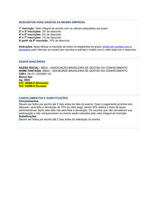 DESCONTOS PARA GRUPOS DA MESMA EMPRESA

1ª inscrição: Valor integral de acordo com os valores estipulados por prazo
2ª e 3ª inscrições: 3% de desconto
4ª e 5ª inscrições: 5% de desconto
6ª e 7ª inscrições: 7% de desconto
A partir da 8º inscrição: 10% de desconto

Instruções: Após efetuar a inscrição de todos os integrantes do grupo, entrar em contato com a
secretaria para informar os nomes dos inscritos e solicitar o boleto com o valor total com o desconto.



DADOS BANCÁRIOS

RAZÃO SOCIAL: SBGC - ASSOCIAÇÃO BRASILEIRA DE GESTÃO DO CONHECIMENTO
NOME FANTASIA: SBGC - SOCIEDADE BRASILEIRA DE GESTÃO DO CONHECIMENTO
CNPJ: 04.471.222/0001-43
Banco Itaú
Ag. 3835
C/C: 49300-2 (Diversos)
C/C: 54596-0 (Cursos)



CANCELAMENTOS E SUBSTITUIÇÕES
Cancelamentos
Devem ser feitos por escrito até 5 dias antes da data do evento. Caso o pagamento já tenha sido
efetuado, será feita a devolução de 70% do valor pago, sendo 30% retidos a título de taxas
administrativas. Após esta data não será feita a devolução. Os inscritos que não cancelarem sua
participação e não comparecerem ao evento serão cobrados pelo valor integral da inscrição.
Substituições
Devem ser feitas por escrito até 2 dias antes da realização do evento.
 