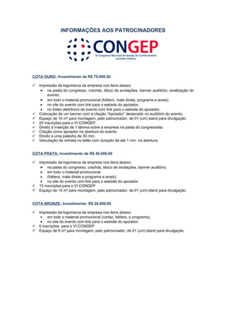 INFORMAÇÕES AOS PATROCINADORES




COTA OURO: Investimento de R$ 70.000,00

 Impressão da logomarca da empresa nos itens abaixo:
   • na pasta do congresso, crachás, bloco de anotações, banner auditório, sinalização do
       evento;
   • em todo o material promocional (folders, mala direta, programa e anais);
   • no site do evento com link para o website do apoiador;
   • no folder eletrônico do evento com link para o website do apoiador;
 Colocação de um banner com a citação “Apoiador” destacado no auditório do evento;
 Espaço de 15 m² para montagem, pelo patrocinador, de 01 (um) stand para divulgação;
 25 inscrições para o VI CONGEP.
 Direito à inserção de 1 lâmina sobre a empresa na pasta do congressista;
 Citação como apoiador na abertura do evento;
 Direito a uma palestra de 30 min;
 Veiculação de vinheta no telão com duração de até 1 min. na abertura.


COTA PRATA: Investimento de R$ 40.000,00

 Impressão da logomarca da empresa nos itens abaixo:
   • na pasta do congresso, crachás, bloco de anotações, banner auditório;
   • em todo o material promocional
   • (folders, mala direta e programa e anais);
   • no site do evento com link para o website do apoiador.
 15 inscrições para o VI CONGEP
 Espaço de 10 m² para montagem, pelo patrocinador, de 01 (um) stand para divulgação.


COTA BRONZE: Investimento: R$ 20.000,00

 Impressão da logomarca da empresa nos itens abaixo:
   • em todo o material promocional (cartaz, folders, e programa);
   • no site do evento com link para o website do apoiador.
 6 inscrições para o VI CONGEP
 Espaço de 6 m² para montagem, pelo patrocinador, de 01 (um) stand para divulgação.
 