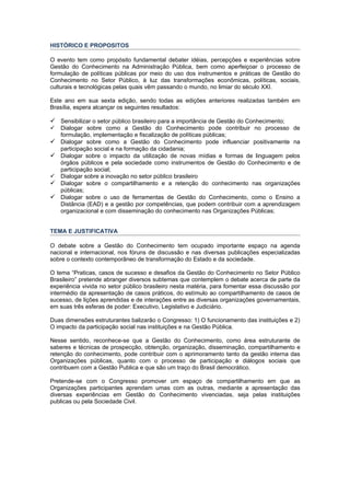 HISTÓRICO E PROPOSITOS

O evento tem como propósito fundamental debater idéias, percepções e experiências sobre
Gestão do Conhecimento na Administração Pública, bem como aperfeiçoar o processo de
formulação de políticas públicas por meio do uso dos instrumentos e práticas de Gestão do
Conhecimento no Setor Público, à luz das transformações econômicas, políticas, sociais,
culturais e tecnológicas pelas quais vêm passando o mundo, no limiar do século XXI.

Este ano em sua sexta edição, sendo todas as edições anteriores realizadas também em
Brasília, espera alcançar os seguintes resultados:

 Sensibilizar o setor público brasileiro para a importância de Gestão do Conhecimento;
   Dialogar sobre como a Gestão do Conhecimento pode contribuir no processo de
    formulação, implementação e fiscalização de políticas públicas;
   Dialogar sobre como a Gestão do Conhecimento pode influenciar positivamente na
    participação social e na formação da cidadania;
   Dialogar sobre o impacto da utilização de novas mídias e formas de linguagem pelos
    órgãos públicos e pela sociedade como instrumentos de Gestão do Conhecimento e de
    participação social;
   Dialogar sobre a inovação no setor público brasileiro
   Dialogar sobre o compartilhamento e a retenção do conhecimento nas organizações
    públicas;
   Dialogar sobre o uso de ferramentas de Gestão do Conhecimento, como o Ensino a
    Distância (EAD) e a gestão por competências, que podem contribuir com a aprendizagem
    organizacional e com disseminação do conhecimento nas Organizações Públicas;


TEMA E JUSTIFICATIVA

O debate sobre a Gestão do Conhecimento tem ocupado importante espaço na agenda
nacional e internacional, nos fóruns de discussão e nas diversas publicações especializadas
sobre o contexto contemporâneo de transformação do Estado e da sociedade.

O tema “Praticas, casos de sucesso e desafios da Gestão do Conhecimento no Setor Público
Brasileiro” pretende abranger diversos subtemas que contemplem o debate acerca de parte da
experiência vivida no setor público brasileiro nesta matéria, para fomentar essa discussão por
intermédio da apresentação de casos práticos, do estímulo ao compartilhamento de casos de
sucesso, de lições aprendidas e de interações entre as diversas organizações governamentais,
em suas três esferas de poder: Executivo, Legislativo e Judiciário.

Duas dimensões estruturantes balizarão o Congresso: 1) O funcionamento das instituições e 2)
O impacto da participação social nas instituições e na Gestão Pública.

Nesse sentido, reconhece-se que a Gestão do Conhecimento, como área estruturante de
saberes e técnicas de prospecção, obtenção, organização, disseminação, compartilhamento e
retenção do conhecimento, pode contribuir com o aprimoramento tanto da gestão interna das
Organizações públicas, quanto com o processo de participação e diálogos sociais que
contribuem com a Gestão Publica e que são um traço do Brasil democrático.

Pretende-se com o Congresso promover um espaço de compartilhamento em que as
Organizações participantes aprendam umas com as outras, mediante a apresentação das
diversas experiências em Gestão do Conhecimento vivenciadas, seja pelas instituições
publicas ou pela Sociedade Civil.
 