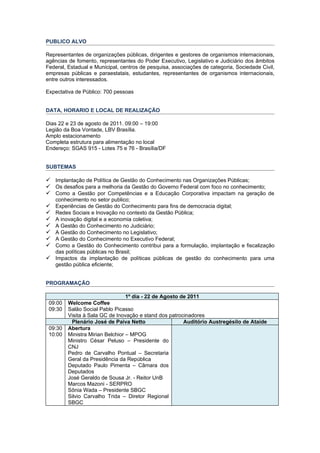 PUBLICO ALVO

Representantes de organizações públicas, dirigentes e gestores de organismos internacionais,
agências de fomento, representantes do Poder Executivo, Legislativo e Judiciário dos âmbitos
Federal, Estadual e Municipal, centros de pesquisa, associações de categoria, Sociedade Civil,
empresas públicas e paraestatais, estudantes, representantes de organismos internacionais,
entre outros interessados.

Expectativa de Público: 700 pessoas


DATA, HORARIO E LOCAL DE REALIZAÇÃO

Dias 22 e 23 de agosto de 2011. 09:00 – 19:00
Legião da Boa Vontade, LBV Brasília.
Amplo estacionamento
Completa estrutura para alimentação no local
Endereço: SGAS 915 - Lotes 75 e 76 - Brasília/DF


SUBTEMAS

 Implantação de Política de Gestão do Conhecimento nas Organizações Públicas;
 Os desafios para a melhoria da Gestão do Governo Federal com foco no conhecimento;
 Como a Gestão por Competências e a Educação Corporativa impactam na geração de
  conhecimento no setor publico;
 Experiências de Gestão do Conhecimento para fins de democracia digital;
 Redes Sociais e Inovação no contexto da Gestão Pública;
 A inovação digital e a economia coletiva;
 A Gestão do Conhecimento no Judiciário;
 A Gestão do Conhecimento no Legislativo;
 A Gestão do Conhecimento no Executivo Federal;
 Como a Gestão do Conhecimento contribui para a formulação, implantação e fiscalização
  das políticas públicas no Brasil;
 Impactos da implantação de políticas públicas de gestão do conhecimento para uma
  gestão pública eficiente;


PROGRAMAÇÃO

                                  1º dia - 22 de Agosto de 2011
 09:00   Welcome Coffee
 09:30   Salão Social Pablo Picasso
         Visita à Sala GC de Inovação e stand dos patrocinadores
          Plenário José de Paiva Netto                   Auditório Austregésilo de Ataíde
 09:30   Abertura
 10:00   Ministra Mirian Belchior – MPOG
         Ministro César Peluso – Presidente do
         CNJ
         Pedro de Carvalho Pontual – Secretaria
         Geral da Presidência da República
         Deputado Paulo Pimenta – Câmara dos
         Deputados
         José Geraldo de Sousa Jr. - Reitor UnB
         Marcos Mazoni - SERPRO
         Sônia Wada – Presidente SBGC
         Silvio Carvalho Trida – Diretor Regional
         SBGC
 