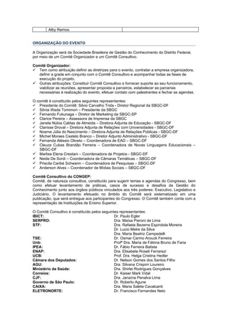 Alby Ramos.


ORGANIZAÇÃO DO EVENTO

A Organização será da Sociedade Brasileira de Gestão do Conhecimento do Distrito Federal,
por meio de um Comitê Organizador e um Comitê Consultivo.

Comitê Organizador:
 Tem como atribuição definir as diretrizes para o evento, contratar a empresa organizadora,
   definir a grade em conjunto com o Comitê Consultivo e acompanhar todas as fases de
   execução do projeto.
 Outras atribuições: Constituir Comitê Consultivo e fornecer suporte ao seu funcionamento,
   viabilizar as reuniões, apresentar proposta a parceiros, estabelecer as parcerias
   necessárias à realização do evento, efetuar contato com palestrantes e fechar as agendas.

O comitê é constituído pelos seguintes representantes:
 Presidente do Comitê: Silvio Carvalho Trida - Diretor Regional da SBGC-DF
 Sônia Wada Tomimori – Presidente da SBGC
 Fernando Fukunaga – Diretor de Marketing da SBGC-SP
 Clarice Pereira – Assessora de Imprensa da SBGC
 Janete Núbia Caldas de Almeida – Diretora Adjunta de Educação - SBGC-DF
 Clarisse Droval – Diretora Adjunta de Relações com Universidades - SBGC-DF
 Noeme Júlia do Nascimento – Diretora Adjunta de Relações Públicas - SBGC-DF
 Michel Moraes Castelo Branco – Diretor Adjunto Administrativo - SBGC-DF
 Fernanda Aléssio Oliveto – Coordenadora de EAD – SBGC-DF
 Cleuza Cubas Brandão Ferreira – Coordenadora de Novas Linguagens Educacionais –
   SBGC-DF
 Marlise Elena Crestani – Coordenadora de Projetos - SBGC-DF
 Neide De Sordi – Coordenadora de Câmaras Temáticas – SBGC-DF
 Priscila Caribé Schwann – Coordenadora de Pesquisas – SBGC-DF
 Anderson Alves – Coordenador de Mídias Sociais – SBGC-DF

Comitê Consultivo do CONGEP:
Comitê, de natureza consultiva, constituído para sugerir temas e agendas do Congresso, bem
como efetuar levantamento de práticas, casos de sucesso e desafios da Gestão do
Conhecimento junto aos órgãos públicos vinculados aos três poderes: Executivo, Legislativo e
Judiciário. O levantamento efetuado no âmbito do Comitê será sistematizado em uma
publicação, que será entregue aos participantes do Congresso. O Comitê também conta com a
representação de Instituições de Ensino Superior.

O Comitê Consultivo é constituído pelos seguintes representantes:
IBICT:                                         Dr. Paulo Egler
SERPRO:                                        Dra. Maísa Pieroni de Lima
STF:                                           Dra. Rafaela Bezerra Espindola Moreira
                                               Dr. Lucio Melre da Silva
                                               Dra. Maria Beatriz Campedelli
TSE:                                           Dr. Osmar Carmo Arouck Ferreira
Unb:                                           Profª Dra. Maria de Fátima Bruno de Faria
IPEA:                                          Dr. Fábio Ferreira Batista
ENAP:                                          Dra. Elisabete Roseli Ferrarezi
UCB:                                           Prof. Dra. Helga Cristina Hedler
Câmara dos Deputados:                          Dr. Nelson Gomes dos Santos Filho
AGU:                                           Dra. Silvana Crispim Loureiro
Ministério da Saúde:                           Dra. Shirlei Rodrigues Gonçalves
Correios:                                      Dr. Kaiser Mark Vidal
CJF:                                           Dra. Janaína Penalva Lima
Governo de São Paulo:                          Dr. Roberto Agune
CAIXA:                                         Dra. Maria Salete Cavalcanti
ELETRONORTE:                                   Dr. Francisco Fernandes Neto
 