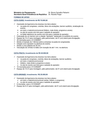 Ministério do Planejamento:                Dr. Bruno Carvalho Palvarini
Secretaria Geral Presidência da República: Dr. Ricardo Poppi
FORMAS DE APOIO
COTA OURO: Investimento de R$ 70.000,00

 Impressão da logomarca da empresa nos itens abaixo:
   • na pasta do congresso, crachás, bloco de anotações, banner auditório, sinalização do
       evento;
   • em todo o material promocional (folders, mala direta, programa e anais);
   • no site do evento com link para o website do apoiador;
   • no folder eletrônico do evento com link para o website do apoiador;
 Colocação de um banner com a citação “Apoiador” destacado no auditório do evento;
 Espaço de 15 m² para montagem, pelo patrocinador, de 01 (um) stand para divulgação;
 25 inscrições para o VI CONGEP.
 Direito à inserção de 1 lâmina sobre a empresa na pasta do congressista;
 Citação como apoiador na abertura do evento;
 Direito a uma palestra de 30 min;
 Veiculação de vinheta no telão com duração de até 1 min. na abertura.


COTA PRATA: Investimento de R$ 40.000,00

 Impressão da logomarca da empresa nos itens abaixo:
   • na pasta do congresso, crachás, bloco de anotações, banner auditório;
   • em todo o material promocional
   • (folders, mala direta e programa e anais);
   • no site do evento com link para o website do apoiador.
 15 inscrições para o VI CONGEP
 Espaço de 10 m² para montagem, pelo patrocinador, de 01 (um) stand para divulgação.


COTA BRONZE: Investimento: R$ 20.000,00

 Impressão da logomarca da empresa nos itens abaixo:
   • em todo o material promocional (cartaz, folders, e programa);
   • no site do evento com link para o website do apoiador.
 6 inscrições para o VI CONGEP
 Espaço de 6 m² para montagem, pelo patrocinador, de 01 (um) stand para divulgação.
 