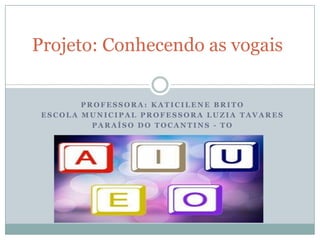 Projeto: Conhecendo as vogais


        PROFESSORA: KATICILENE BRITO
 ESCOLA MUNICIPAL PROFESSORA LUZIA TAVARES
          PARAÍSO DO TOCANTINS - TO
 
