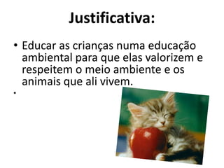 Justificativa:Educar as crianças numa educação ambiental para que elas valorizem e respeitem o meio ambiente e os animais que ali vivem.