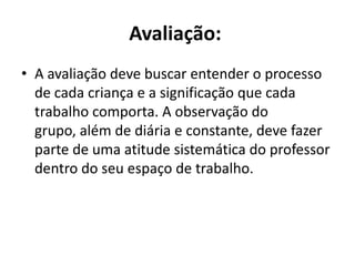 Avaliação: A avaliação deve buscar entender o processo de cada criança e a significação que cada trabalho comporta. A observação do grupo, além de diária e constante, deve fazer parte de uma atitude sistemática do professor dentro do seu espaço de trabalho.