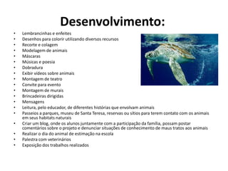Desenvolvimento: Lembrancinhas e enfeites Desenhos para colorir utilizando diversos recursos Recorte e colagem Modelagem de animais Máscaras Músicas e poesia Dobradura Exibir vídeos sobre animais Montagem de teatro Convite para evento Montagem de murais Brincadeiras dirigidas Mensagens Leitura, pelo educador, de diferentes histórias que envolvam animaisPasseios a parques, museu de Santa Teresa, reservas ou sítios para terem contato com os animais em seus habitats naturaisCriar um blog, onde os alunos juntamente com a participação da família, possam postar comentários sobre o projeto e denunciar situações de conhecimento de maus tratos aos animaisRealizar o dia do animal de estimação na escolaPalestra com veterináriosExposição dos trabalhos realizados 