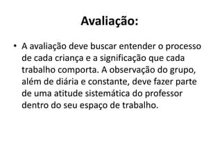 Avaliação: A avaliação deve buscar entender o processo de cada criança e a significação que cada trabalho comporta. A observação do grupo, além de diária e constante, deve fazer parte de uma atitude sistemática do professor dentro do seu espaço de trabalho.